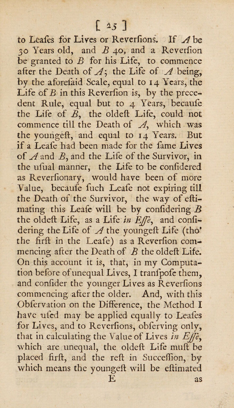 [ *5 3 to Leaies for Lives or Reverfions. If A be 30 Years old, and B 40, and a Reverfion be granted to B for his Life, to commence after the Death of A, the Life of A being, by the aforefaid Scale, equal to 14 Years, the Life of B in this Reverfion is, by the prece¬ dent Rule, equal but to 4 Years, becaufe the Life of B, the oldeft Life, could not commence till the Death of A^ which was the youngeft, and equal to 14 Years. But if a Leafe had been made for the fame Lives of A and B, and the Life of the Survivor, in the ufual manner, the Life to be confidered as Reverfionary, would have been of more Value, becaufe fuch Leafe not expiring till the Death of the Survivor, the way of efti— mating this Leafe will be by confidering B the oldeft Life, as a Life in Effey and confi¬ dering the Life of A the youngeft Life (tho* the firft in the Leafe) as a Reverfion com¬ mencing; after the Death of B the oldeft Life. On thi? account it is, that, in my Computa¬ tion before of unequal Lives, I tranfpofe them, and confider the younger Lives as Reverfions commencing after the older. And, with this Obfervation on the Difference, the Method I have ufed may be applied equally to Leafes for Lives, and to Reverfions, obferving only, that in calculating the Value of Lives in Ejfty which are unequal, the oldeft Life muft be placed firft, and the reft in Succeftion, by which means the youngeft will be eftimated E as