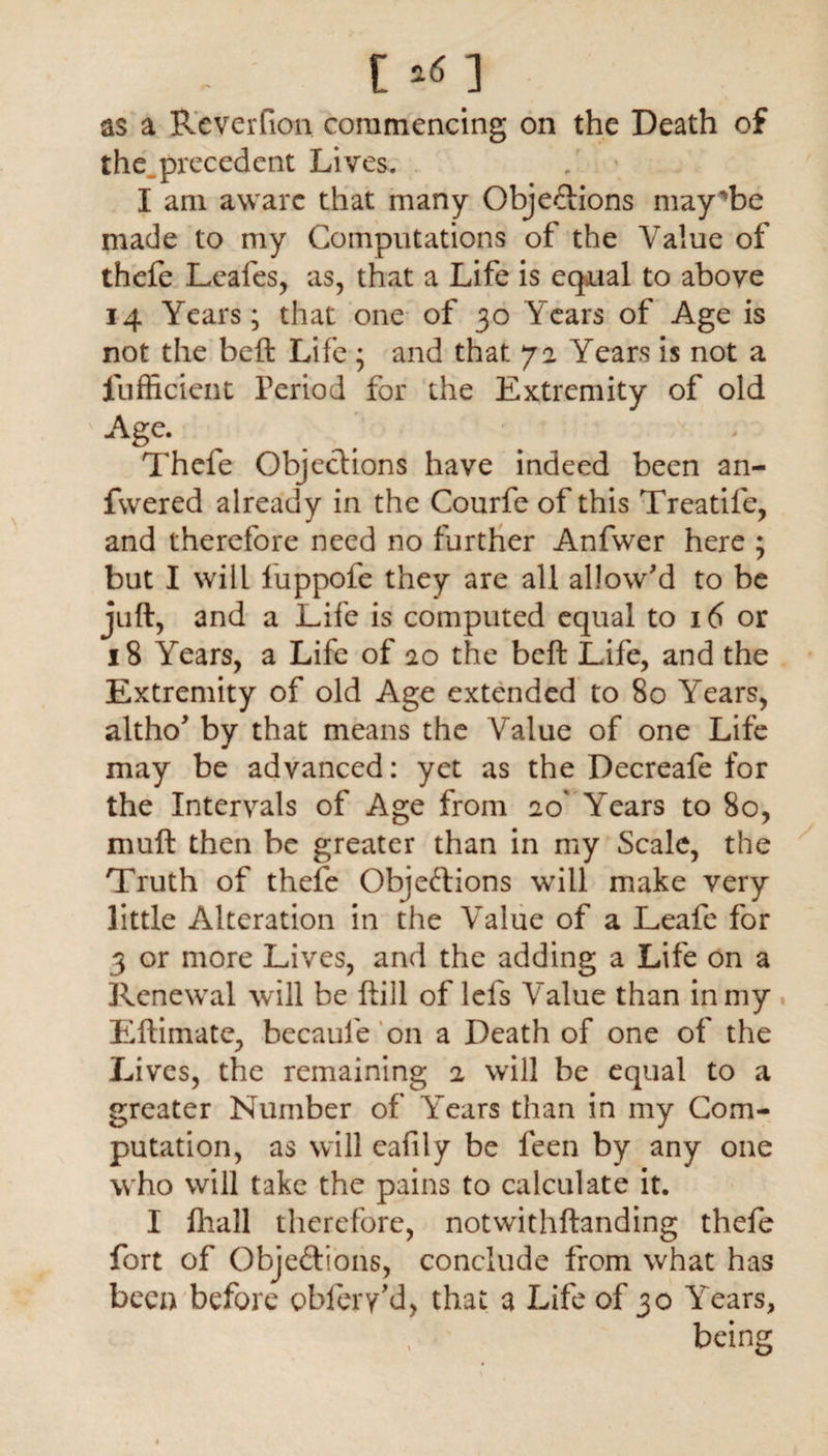 [ ] as a Reverfion commencing on the Death of the precedent Lives. I am aware that many Objections may'be made to my Computations of the Value of thefe Leafes, as, that a Life is equal to above 14 Years; that one of 30 Years of Age is not the beft Life ; and that 72 Years is not a fufficient Period for the Extremity of old Age. Thefe Objections have indeed been an- fwered already in the Courfe of this Treatife, and therefore need no further Anfwer here ; but I will fuppofe they are all allow'd to be juft, and a Life is computed equal to 16 or 18 Years, a Life of 20 the beft Life, and the Extremity of old Age extended to 80 Years, altho' by that means the Value of one Life may be advanced: yet as the Decreafe for the Intervals of Age from 20' Years to 80, muft then be greater than in my Scale, the Truth of thefe Objections will make very little Alteration in the Value of a Leafe for 3 or more Lives, and the adding a Life on a Renewal will be ftill of lels Value than in my Eftimate, becaufe on a Death of one of the Lives, the remaining 2 will be equal to a greater Number of Years than in my Com¬ putation, as will eafily be feen by any one who will take the pains to calculate it. I fliall therefore, notwithftanding thefe fort of Objections, conclude from what has been before obiery’d, that a Life of 30 Years, being