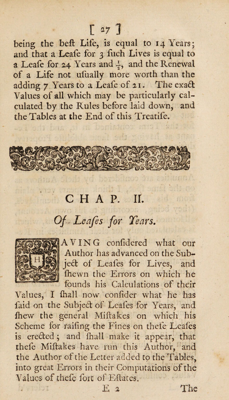 being the beft Life, is equal to 14 Years; and that a Leafe for 3 fuch Lives is equal to a Leafe for 24 Years and i-, and the Renewal of a Life not ufually more worth than the adding 7 Years to a Leafe of ai. The exad Values of all which may be particularly cal¬ culated by the Rules before laid down, and the Tables at the End of this Treatife. CHAP. IL Of Leafes for Tears. A VIN G conlidered what our Author has advanced on the Sub¬ ject of Leafes for Lives, and fhewn the Errors on which he founds his Calculations of their Values, I fhall now confider what he has laid on the Subjed of Leafes for Years, and fhew the general Miftakes on which his Scheme for railing the Fines on thefe Leafes is ereded ; and fhall make it appear, that thefe Miftakes have run this Author, and the Author of the Letter added to the Tables, into great Errors in their Computations of the Values of thefe fort of Effaces, E 2 The