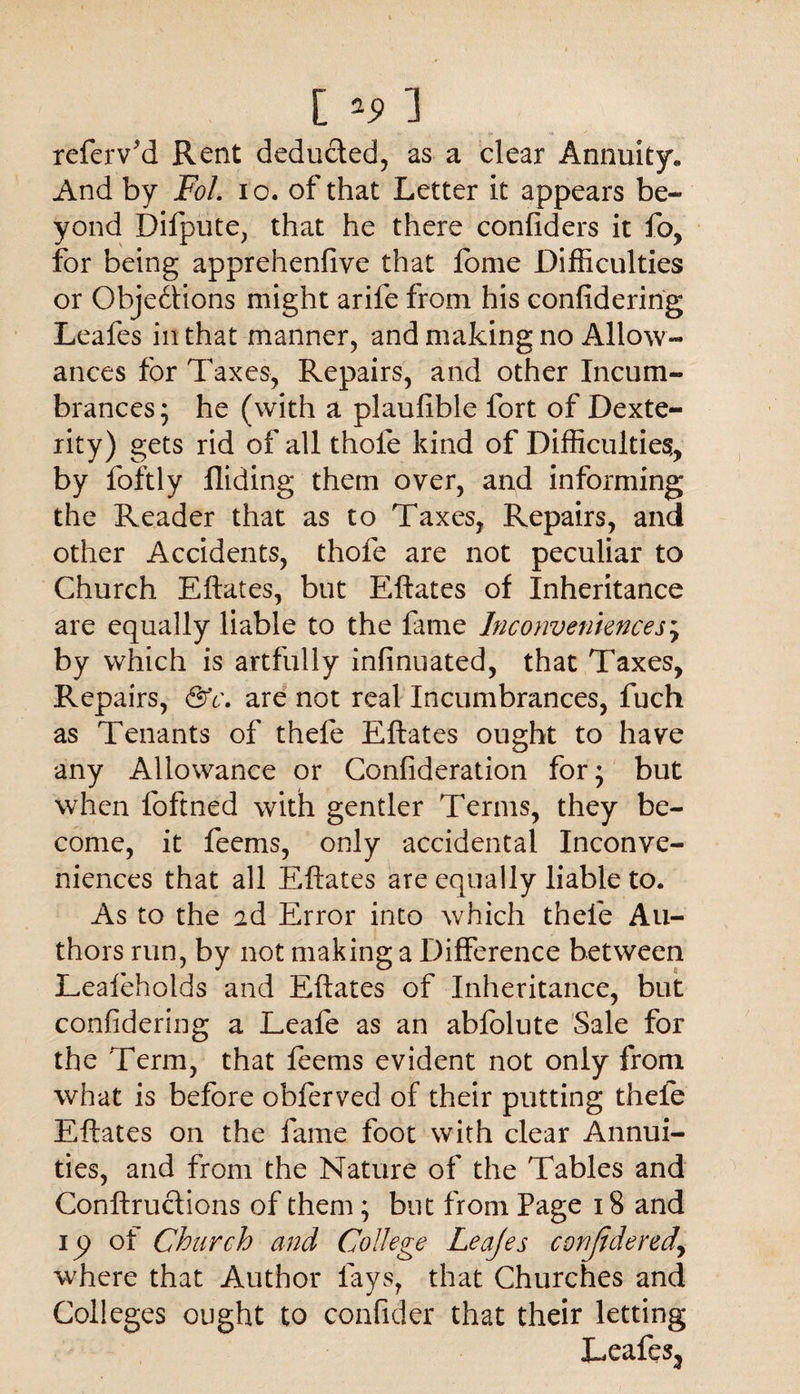 refer v'd Rent deducted, as a clear Annuity. And by Fol. io. of that Letter it appears be¬ yond Difpute, that he there confiders it fo, for being apprehenfive that fome Difficulties or Obje6tions might arife from his confidering Leafes in that manner, and making no Allow¬ ances for Taxes, Repairs, and other Incum¬ brances; he (with a plaufible fort of Dexte¬ rity) gets rid of all thole kind of Difficulties, by foftly Aiding them over, and informing the Reader that as to Taxes, Repairs, and other Accidents, thofe are not peculiar to Church Eftates, but Eftates of Inheritance are equally liable to the fame Inconveniences; by which is artfully infinuated, that Taxes, Repairs, &c. are not real Incumbrances, fuch as Tenants of thefe Eftates ought to have any Allowance or Confideration for; but when foftned with gentler Terms, they be¬ come, it feems, only accidental Inconve¬ niences that all Eftates are equally liable to. As to the ad Error into which thefe Au¬ thors run, by not making a Difference between Lealeholds and Eftates of Inheritance, but confidering a Leafe as an abfolute Sale for the Term, that feems evident not only from what is before obferved of their putting thele Eftates on the fame foot with clear Annui¬ ties, and from the Nature of the Tables and Conftructions of them; but from Page 18 and ip of Church and College Leajes conjidered* where that Author lays, that Churches and Colleges ought to confider that their letting Leafes3