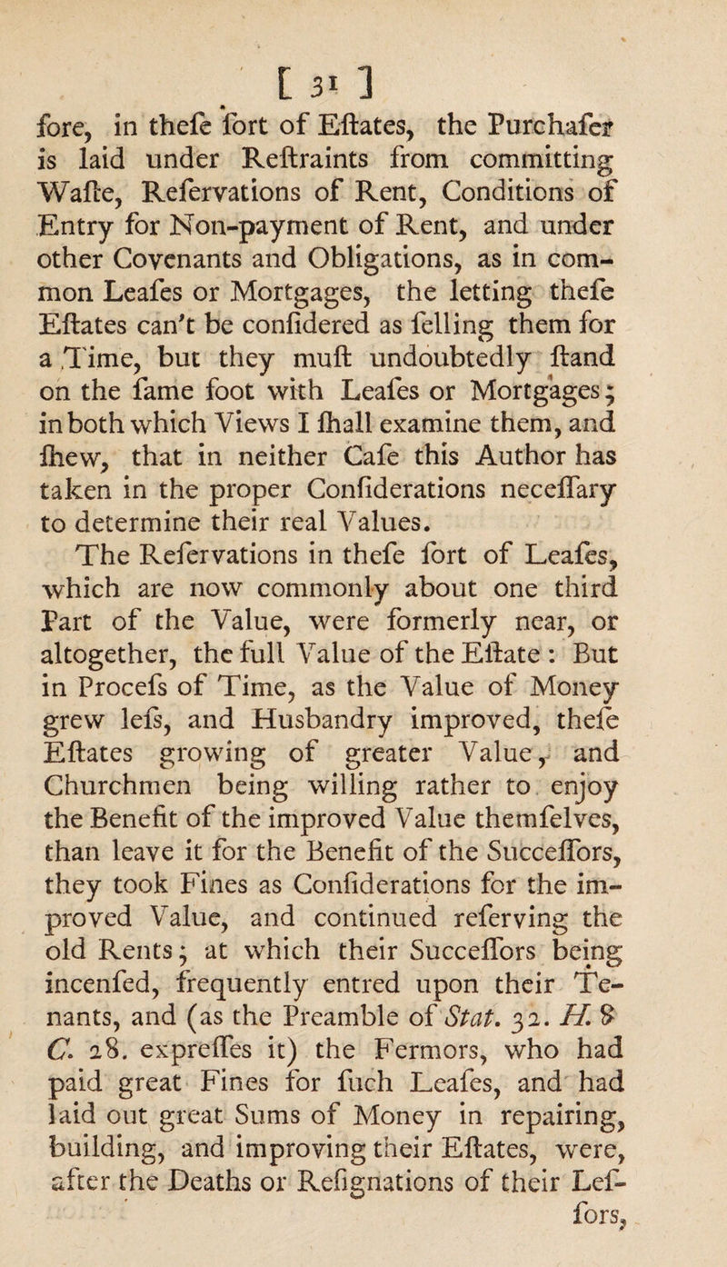 * fore, in thefe fort of Eftates, the Purchafcr is laid under Reftraints from committing Wafte, Refervations of Rent, Conditions of Entry for Non-payment of Rent, and under other Covenants and Obligations, as in com¬ mon Leafes or Mortgages, the letting thefe Eftates can't be confidered as felling them for a Time, but they mu ft undoubtedly ftand on the fame foot with Leafes or Mortgages; in both which Views I fhall examine them, and fhew, that in neither Cafe this Author has taken in the proper Confiderations neceffary to determine their real Values. The Refervations in thefe fort of Leafes* which are now commonly about one third Part of the Value, were formerly near, or altogether, the full Value of theEftate : But in Procefs of Time, as the Value of Money grew left, and Husbandry improved, theft Eftates growing of greater Value, and Churchmen being willing rather to enjoy the Benefit of the improved Value themfelves, than leave it for the Benefit of the Succelfors, they took Fines as Confiderations for the im¬ proved Value, and continued referving the old Rents; at which their Succelfors being incenfed, frequently entred upon their Te¬ nants, and (as the Preamble oi St at. 32. II. 8 C1 28. expreffes it) the Fermors, who had paid great Fines for fuch Leafes, and had Paid out great Sums of Money in repairing, building, and improving their Eftates, were, after the Deaths or Refignations of their Lef-