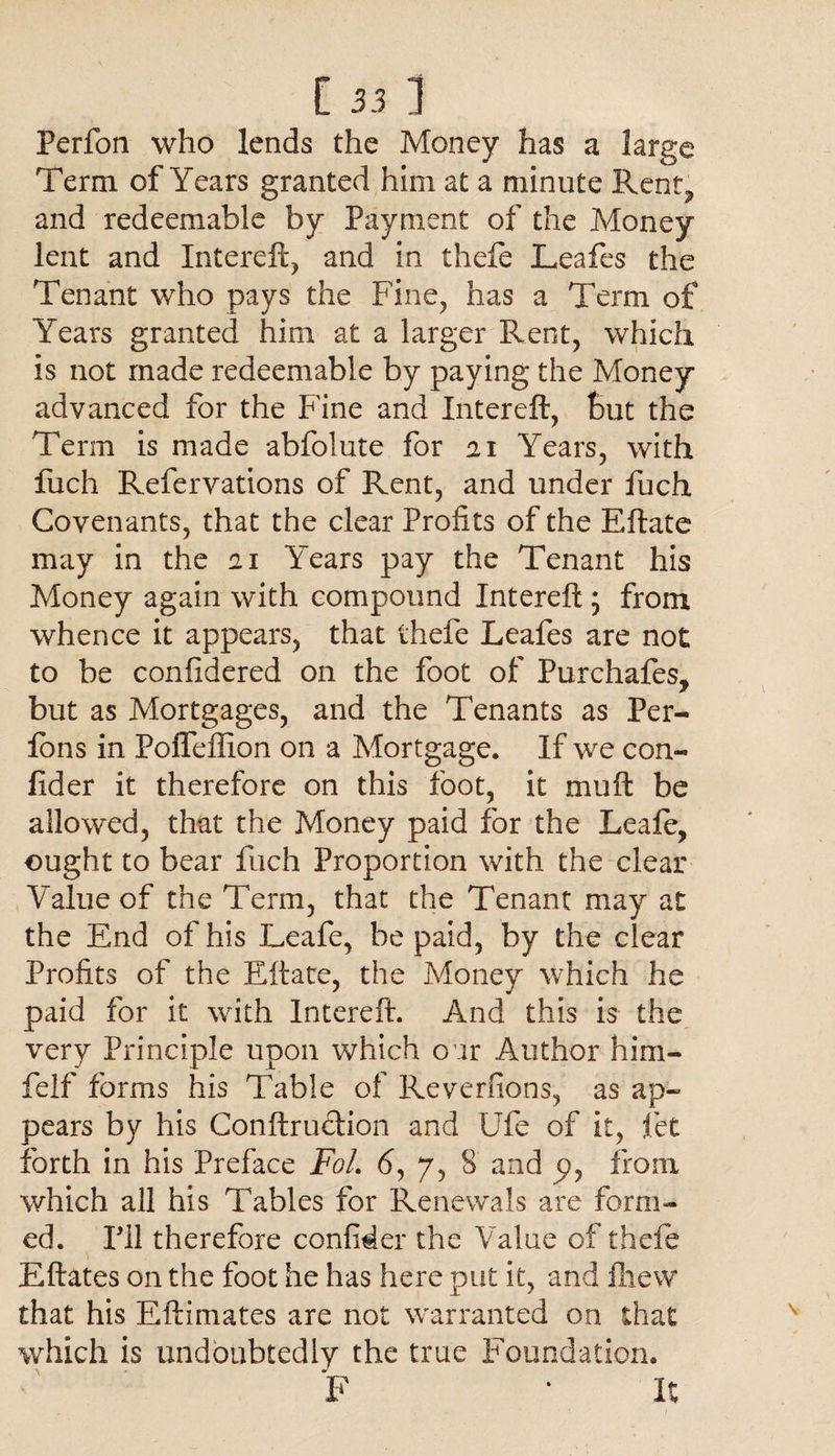 Perfon who lends the Money has a large Term of Years granted him at a minute Rent, and redeemable by Payment of the Money lent and Intereft, and in theft Leafts the Tenant who pays the Fine, has a Term of Years granted him at a larger Rent, which is not made redeemable by paying the Money advanced for the Fine and Intereft, But the Term is made abfolute for ai Years, with fuch Refervations of Rent, and under fuch Covenants, that the clear Profits of the Eftate may in the 21 Years pay the Tenant his Money again with compound Intereft ; from whence it appears, that thefe Leafts are not to be confidered on the foot of Purchafes, but as Mortgages, and the Tenants as Per- fbns in Poffeftion on a Mortgage. If we con- fider it therefore on this foot, it muft be allowed, that the Money paid for the Leaft, ought to bear fuch Proportion with the clear Value of the Term, that the Tenant may at the End of his Leaft, be paid, by the clear Profits of the Eftate, the Money which he paid for it with Intereft. And this is the very Principle upon which oar Author him- felf forms his Table of Reverfions, as ap¬ pears by his Conftruction and life of it, fiet forth in his Preface FoL 6, 7, 8 and p, from which all his Tables for Renewals are form¬ ed. HI therefore confider the Value of theft Eftates on the foot he has here put it, and fliew that his Eftimates are not warranted on that which is undoubtedly the true Foundation. F ‘ It