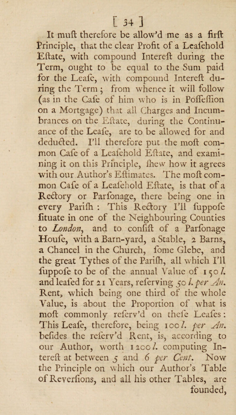 It muft therefore be allow'd me as a firft Principle, that the clear Profit of a Leafehold Eftate, with compound Intereft during the Term, ought to be equal to the Sum paid for the Leafe, with compound Intereft du¬ ring the Term ; from whence it will follow (as in the Cafe of him who is in Polfeffion on a Mortgage) that all Charges and Incum¬ brances on the Eftate, during the Continu¬ ance of the Leafe, are to be allowed for and deducted. IT1 therefore put the moft com¬ mon Cafe of a Leafehold Eftate, and exami¬ ning it on this Principle, lhew how it agrees with our Author's Eftimates. The moft com¬ mon Cafe of a Leafehold Eftate, is that of a Redtory or Parfonage, there being one in every Parifh : This Rectory I'll fuppofe fltuate in one of the Neighbouring Counties to London, and to confift of a Parfonage Houfe, with a Barn-yard, a Stable, 1 Barns, a Chancel in the Church, fome Glebe, and the great Tythes of the Parilh, all which I'll fuppofe to be of the annual Value of 150/. and leafed for 11 Years, referving 50 L per An. Rent* which being one third of the whole Value, is about the Proportion of what is moft commonly referv’d on thefe Leafcs: This Leafe, therefore, being ico/. per An. befides the referv'd Rent, is, according to our Author, worth 1 ico /. computing In¬ tereft at between 5 and 6 per Cent. Now the Principle on which our Author’s Table of Reverfions, and all his other Tables, are founded,
