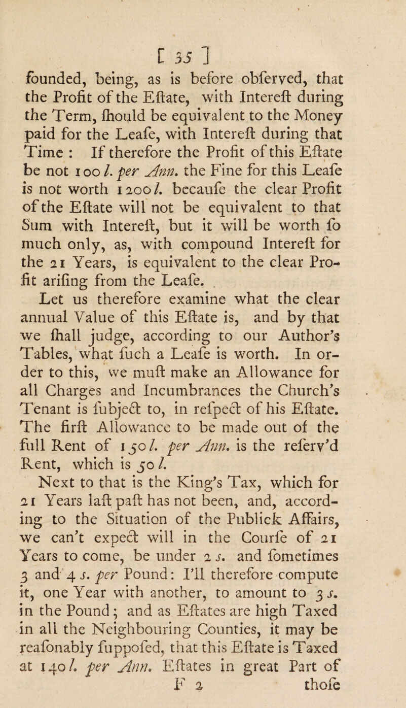 founded, being, as is before obferved, that the Profit of the Eftate, with Intereft during the Term, lhould be equivalent to the Money- paid for the Leafe, with Intereft during that Time : If therefore the Profit of this Eftate i ' be not ioo /. per Ann. the Fine for this Leafe is not worth 1200/. becaufe the clear Profit of the Eftate will not be equivalent to that Sum with Intereft, but it will be worth fo much only, as, with compound Intereft for the 21 Years, is equivalent to the clear Pro¬ fit arifing from the Leafe. Let us therefore examine what the clear annual Value of this Eftate is, and by that we fhall judge, according to our Author's Tables, what fuch a Leafe is worth. In or- der to this, we muft make an Allowance for all Charges and Incumbrances the Church's Tenant is fubjeft to, in relpect of his Eftate. The firft Allowance to be made out of the full Rent of 150/. per Ann. is the referv'd Rent, which is 50 /. Next to that is the King's Tax, which for 21 Years laft paft has not been, and, accord¬ ing to the Situation of the Publick Affairs, we can't expect will in the Courle of 21 Years to come, be under 2 s. and fometimes 3 and 4 j. per Pound: I'll therefore compute it, one Year with another, to amount to 3 j. in the Pound ; and as Eftates are high Taxed in ali the Neighbouring Counties, it may be reafonably fuppofed, that this Eftate is Taxed at 140/. per Amu Eftates in great Part of