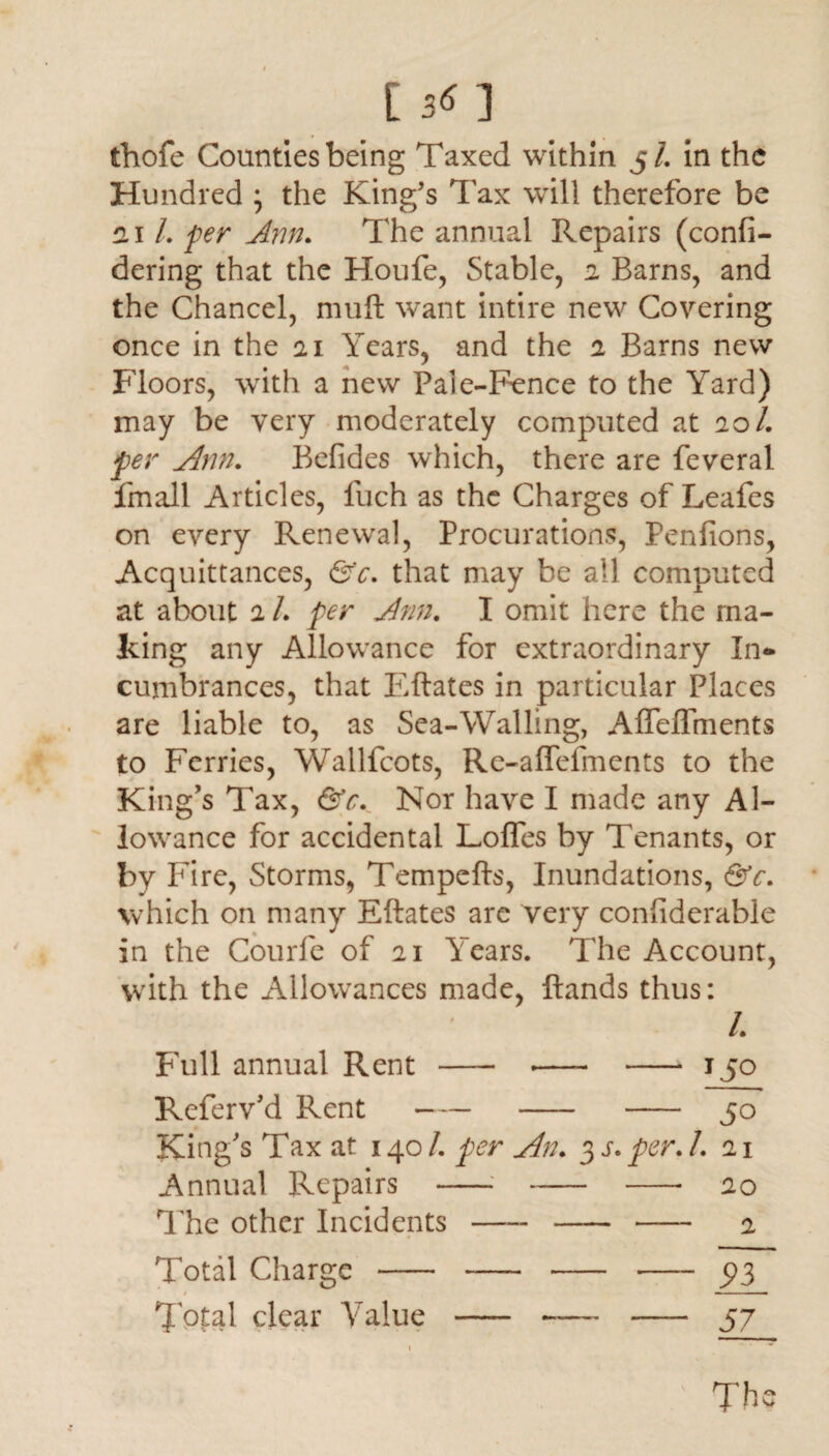 ts<n thofe Counties being Taxed within 5/. in the Hundred ; the King’s Tax will therefore be 21 /. yw ^77/?. The annual Repairs (confi- dering that the Houfe, Stable, 2 Barns, and the Chancel, muft want intire new Covering once in the 21 Years, and the 2 Barns new Floors, with a new Pale-Fence to the Yard) may be very moderately computed at 20/. per Ann. Befides which, there are feveral fmall Articles, fuch as the Charges of Leafes on every Renewal, Procurations, Penfions, Acquittances, &c. that may be all computed at about 2 1. per Ann. I omit here the ma¬ king any Allowance for extraordinary In¬ cumbrances, that Eftates in particular Places are liable to, as Sea-Walling, AflefTments to Ferries, Wallfcots, Re-aflefments to the King’s Tax, &c. Nor have I made any Al¬ lowance for accidental Lofles by Tenants, or by Fire, Storms, Tempefts, Inundations, &c. which on many Eftates are very conhderable in the Courfe of 21 Years. The Account, with the Allowances made, ftands thus: l. Full annual Rent - -- - 150 Referv’d Rent - - - 50 King’s Tax at 1401. per An. 3 s. per. 1. 21 Annual Repairs ---- 20 The other Incidents —— - - 2 pT 57 The Total Charge - # ^otal clear Value