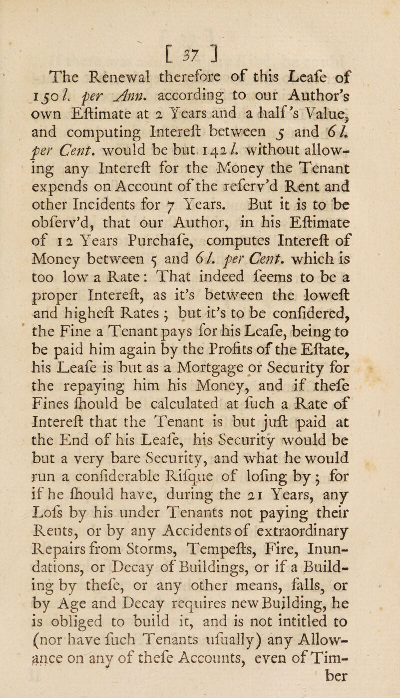 The Renewal therefore of this Leafe of 150 L per Ann. according to our Author’s own Eftimate at 2 Years and a hall fs Value, and computing Intereft between 5 and 67. per Cent. would be but 142/. without allow¬ ing any Intereft for the Money the Tenant expends on Account of the refery’d Rent and other Incidents for 7 Years. But it is to be obferv’d, that our Author, in his Eftimate of 12 Years Purchafe, computes Intereft of Money between 5 and 61. per Cent, which is too low a Rate: That indeed feems to be a proper Intereft, as it’s between the loweft and higheft Rates j but it's to be confidered, the Fine a Tenant pays lor his Leafe, being to be paid him again by the Profits of the Eftate, his Leafe is but as a Mortgage or Security for the repaying him his Money, and if thefe Fines Ihould be calculated at fuch a Rate of Intereft that the Tenant is but juft paid at the End of his Leafe, his Security would be but a very bare Security, and what he would run a confiderable Rifque of lofing by; for if he fhould have, during the 21 Years, any Lois by his under Tenants not paying their Rents, or by any Accidents of extraordinary Repairs from Storms, Tempefts, Fire, Inun¬ dations, or Decay of Buildings, or if a Build¬ ing by thefe, or any other means, falls, or by Age and Decay requires new Building, he is obliged to build it, and is not intitled to (nor have fuch Tenants ufiially) any Allow¬ ance on any of thefe Accounts, even of Tim- ber