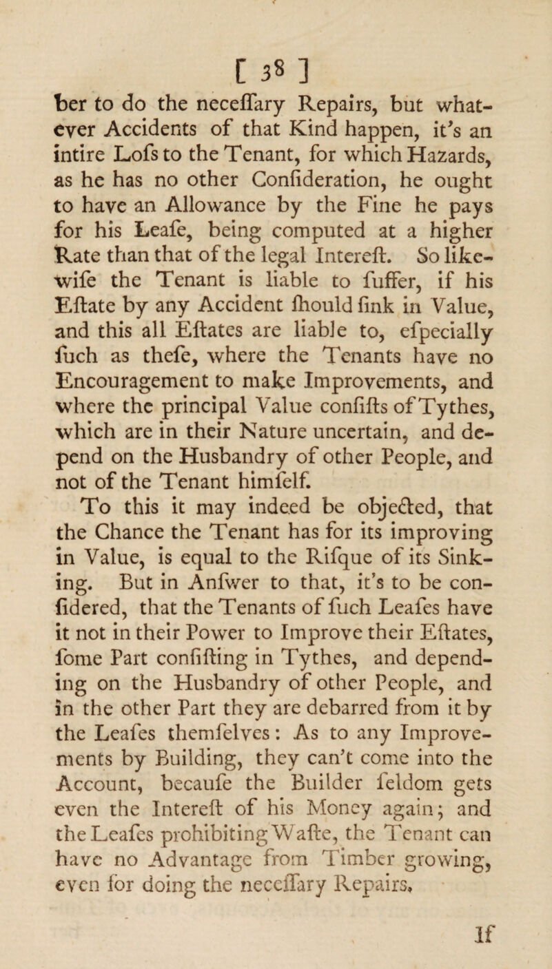 ber to do the neceffary Repairs, but what¬ ever Accidents of that Kind happen, it's an intire Lofsto the Tenant, for which Hazards, as he has no other Confideration, he ought to have an Allowance by the Fine he pays for his Leafe, being computed at a higher Rate than that of the legal Intereft. So like- wife the Tenant is liable to fuffer, if his Eftate by any Accident fhould fink in Value, and this all Eftates are liable to, efpecially fuch as thefe, where the Tenants have no Encouragement to make Improvements, and where the principal Value confifts of Tythes, which are in their Nature uncertain, and de¬ pend on the Husbandry of other People, and not of the Tenant himfelf. To this it may indeed be obje&ed, that the Chance the Tenant has for its improving in Value, is equal to the Rifque of its Sink¬ ing. But in Anfwer to that, it’s to be con- fidered, that the Tenants of fuch Leafes have it not in their Power to Improve their Eftates, fome Part confifting in Tythes, and depend¬ ing on the Husbandry of other People, and in the other Part they are debarred from it by the Leafes themfelves: As to any Improve¬ ments by Building, they can't come into the Account, becaufe the Builder leldom gets even the Intereft of his Money again; and the Leafes prohibiting Wafte, the Tenant can have no Advantage from Timber growing, even lor doing the necciTary Repairs, If