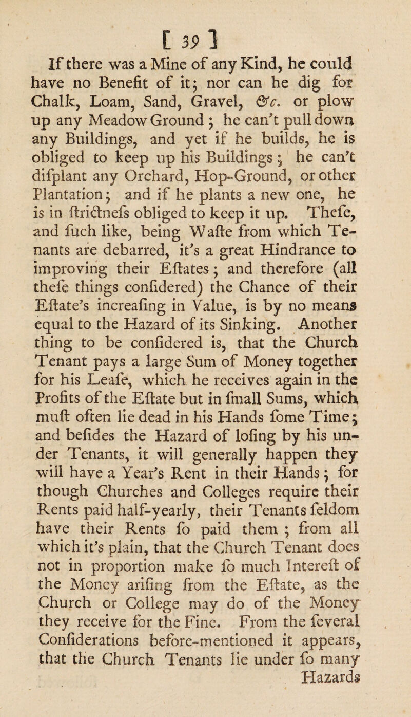 [39] If there was a Mine of any Kind, he could have no Benefit of it; nor can he dig for Chalk, Loam, Sand, Gravel, &c. or plow up any Meadow Ground ; he can't pull down any Buildings, and yet if he builds, he is obliged to keep up his Buildings; he can't difplant any Orchard, Hop-Ground, or other Plantation; and if he plants a new one, he is in ftri&nefs obliged to keep it up. Thefe, and fuch like, being Wafte from which Te¬ nants are debarred, it's a great Hindrance to improving their Eftates; and therefore (all thefe things confidered) the Chance of their Eftate's increafing in Value, is by no means equal to the Hazard of its Sinking. Another thing to be confidered is, that the Church Tenant pays a large Sum of Money together for his Leafe, which he receives again in the Profits of the Eftate but in fmall Sums, which mu ft often lie dead in his Hands fome Time; and befides the Hazard of lofing by his un¬ der Tenants, it will generally happen they will have a Year's Rent in their Hands; for though Churches and Colleges require their Rents paid half-yearly, their Tenants feldom have their Rents fo paid them ; from ail which it's plain, that the Church Tenant does not in proportion make ib much Intereft of the Money arifing from the Eftate, as the Church or College may do of the Money they receive for the Fine. From the feveral Confiderations before-mentioned it appears, that the Church Tenants lie under fo many Hazards