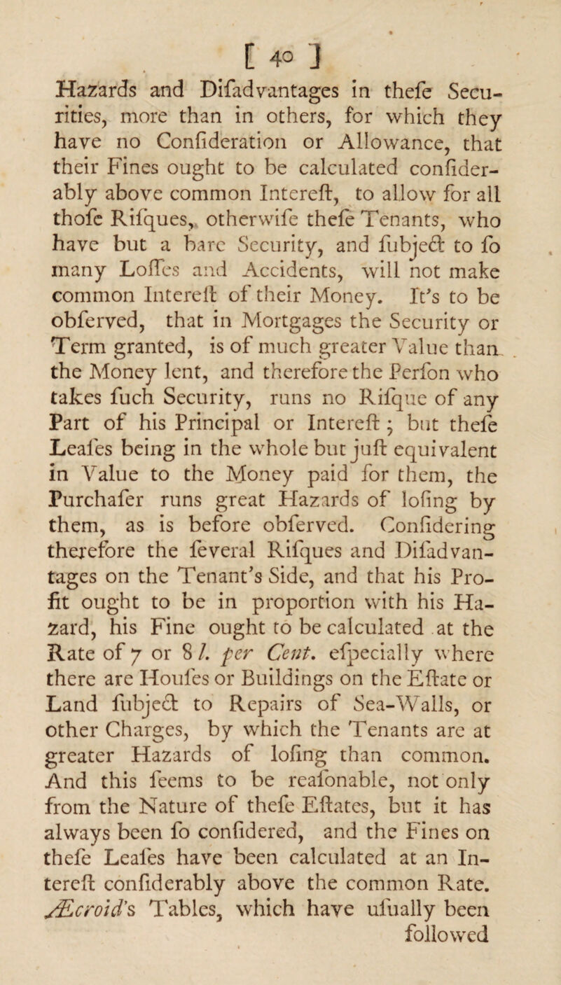 • Hazards and Difad vantages in thefe Secu¬ rities, more than in others, for which they have no Confideration or Allowance, that their Fines ought to be calculated confider- ably above common Intereft, to allow for all thofc Rifques,, otherwife thefe Tenants, who have but a bare Security, and fubjed to fo many Loffes and Accidents, will not make common Intereft of their Money. It's to be obferved, that in Mortgages the Security or Term granted, is of much greater Value than the Money lent, and therefore the Perfon who takes fuch Security, runs no Rifque of any Part of his Principal or Intereft ; but thefe Leales being in the whole but juft equivalent in Value to the Money paid for them, the Purchafer runs great Hazards of lofing by them, as is before obferved. Confidering therefore the feveral Rifques and Diladvan¬ tages on the Tenant's Side, and that his Pro¬ fit ought to be in proportion with his Ha¬ zard, his Fine ought to be calculated .at the Rate of 7 or 8/. per Cent. efpecially where there are Houles or Buildings on the Eftate or Land fubjed to Repairs of Sea-Walls, or other Charges, by which the Tenants are at greater Hazards of lofing than common. And this feems to be reafonable, not only from the Nature of thefe Eftates, but it has always been fo confidered, and the Fines on thefe Leales have been calculated at an In¬ tereft confiderably above the common Rate. Ceroid's Tables, which have ufually been followed