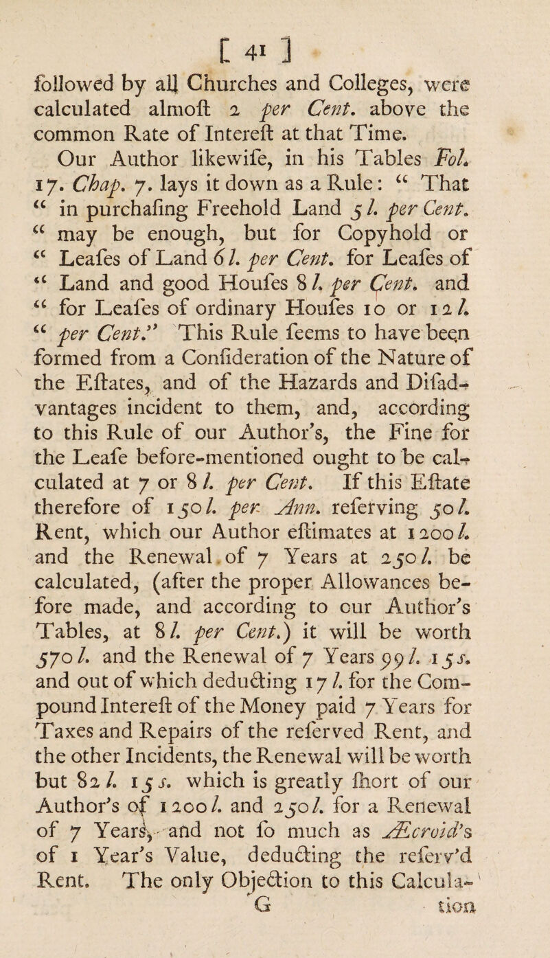followed by all Churches and Colleges, were calculated almoft 2 per Cent. above the common Rate of Intereft at that Time. Our Author likewife, in his Tables FoL 17. Chap. 7. lays it down as a Rule: u That u in purchaling Freehold Land 5/. perCent. a may be enough, but for Copyhold or a Leafes of Land 6l. per Cent. for Leafes of u Land and good Houfes 8 /. per Cent* and u for Leafes of ordinary Houfes 10 or 12/. u per CentThis Rule feems to have been formed from a Confederation of the Nature of the Eftates, and of the Hazards and Dilad¬ vantages incident to them, and, according to this Rule of our Author’s, the Fine for the Leafe before-mentioned ought to be caL culated at 7 or 8 /. per Cent. If this Eftate therefore of 150/. per Ann. referving 50/. Rent, which our Author eftimates at 1200/. and the Renewal of 7 Years at 250/. be calculated, (after the proper Allowances be¬ fore made, and according to our Author’s Tables, at 8/. per Cent.) it will be worth 57ol. and the Renewal of 7 Years pp/. 1 js* and out of which deducting 17/. for the Com¬ pound Intereft of the Money paid 7 Years for Taxes and Repairs of the refer ved Rent, and the other Incidents, the Renewal will be worth but 82/. 15 s. which is greatly fhort of our Author's of 1200/. and 250/. for a Renewal of 7 Yearly- and not fo much as Aneroid’s of 1 Year’s Value, dedu&ing the referv’d Rent. The only Objection to this Calcula-'