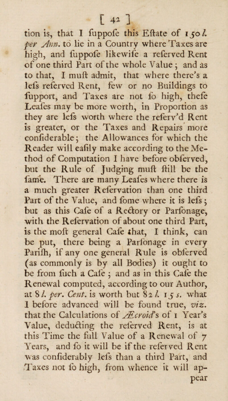 tion is, that I fuppofe this Eftate of 150/. per Ann. to lie in a Country where Taxes are high, and fuppofe likewife a referved Rent of one third Part of the whole Value ; and as to that, I muft admit, that where there's a lels referved Rent, few or no Buildings to fupport, and Taxes are not fo high, thefe Leafes may be more worth, in Proportion as they are lefs worth where the refer v’d Rent is greater, or the Taxes and Repairs more confiderable; the Allowances for wrhich the Reader will eafily make according to the Me¬ thod of Computation I have before obferved, but the Rule of Judging muft ftill be the fame. There arc many Leafes where there is a much greater Relervation than one third Part of the Value, and fome where it is lefs; but as this Cafe of a Reftory or Parfonage, with the Refervation of about one third Part, is the moft general Cafe that, I think, can be put, there being a Parfonage in every Parilh, if any one general Rule is obferved (as commonly is by all Bodies) it ought to be from fuch a Cafe ; and as in this Cafe the Renewal computed, according to our Author, at 8/. per. Cent. is worth but 82 /. 15 s. what 1 before advanced will be found true, viz. that the Calculations of AEcroid's of 1 Year's Value, deducting the referved Rent, is at this Time the full Value of a Renewal of 7 Years, and fo it will be if the referved Rent was confiderably lefs than a third Part, and Taxes not fo high, from whence it will ap¬ pear