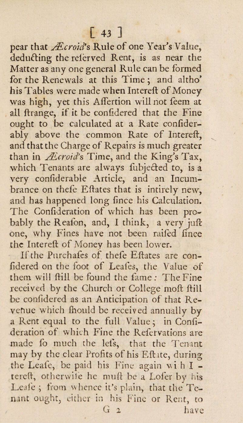 pear that JEcroid*s Rule of one Year's Value, deducting the relerved Rent, is as near the Matter as any one general Rule can be formed for the Renewals at this Time; and altho' his Tables were made when Intereft of Money was high, yet this Afiertion will not feem at all ftrange, if it be confidered that the Fine ought to be calculated at a Rate co n fid cr¬ ab! y above the common Rate of Intereft, and that the Charge of Repairs is much greater than in jSLcroid*s Time, and the King's Tax, which Tenants are always fubjeTed to, is a very confiderable Article, and an Incum¬ brance on thefe Eftates that is intirely new, and has happened long fince his Calculation. The Confideration of which has been pro¬ bably the Realon, and, I think, a very juft one, why Fines have not been raifed fince the Intereft of Money has been lower. If the Pnrchafes of thefe Eftates are con¬ fidered on the foot of Leafes, the Value of them will ftill be found the fame; The Fine received by the Church or College moft ftill be confidered as an Anticipation of that Re¬ venue which fhould be received annually by a Rent equal to the full Value; in Confi¬ deration of which Fine the Refervations are made fo much the lefs, that the Tenant may by the clear Profits of his Efhte, during the Leafe, be paid his Fine again wi h I - tereft, or her wile he muft be a Lofer by his Leafe ; from whence it’s plain, that the Te¬ nant ought, either in his Fine or Rent, to G i have