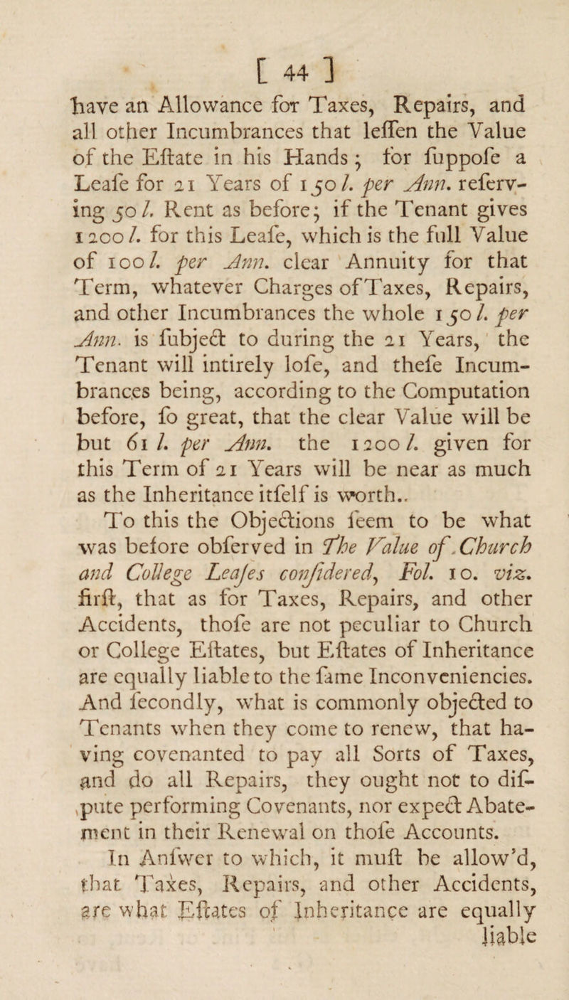 have an Allowance for Taxes, Repairs, and all other Incumbrances that leflfen the Value of the Eftate in his Hands * for fuppofe a Leale for 21 Years of 150/. per Ann. referr¬ ing 501. Pvent as before; if the Tenant gives 1200/. for this Leale, which is the full Value of 100/. per Ann. clear Annuity for that Term, whatever Charges ofTaxes, Repairs, and other Incumbrances the whole 150/. per Ann. is fubjed to during the 21 Years, the Tenant will intirely lofe, and thefe Incum¬ brances being, according to the Computation before, fo great, that the clear Value will be but 61 L per Ann. the 1200/. given for this Term of 21 Years will be near as much as the Inheritance itfelf is worth.. To this the Objections leem to be what was before obferved in Vhe Value of .Church and College Leajes confidered, Fol, 10. viz, firft, that as for Taxes, Repairs, and other Accidents, thofe are not peculiar to Church or College Eftates, but Eftates of Inheritance are equally liable to the fame Inconvcniencies. And fecondly, what is commonly objected to Tenants when they come to renew, that ha¬ ving covenanted to pay all Sorts of Taxes, and do all Repairs, they ought not to dif- ,pute performing Covenants, nor exped Abate¬ ment in their Renewal on thole Accounts. In Anfvvcr to which, it mult be allow’d, that Taxes, Repairs, and other Accidents, gre what Eftates of Inheritance are equally liable
