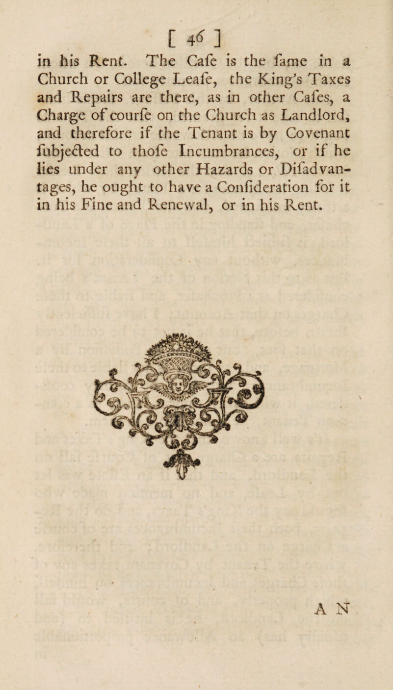 [ 4* ] in his Rent. The Cafe is the fame in a Church or College Leafe, the King's Taxes and Repairs are there, as in other Cafes, a Charge of courfe on the Church as Landlord, and therefore if the Tenant is by Covenant fubjefted to thofe Incumbrances, or if he lies under any other Hazards or Difadvan- m tages, he ought to have a Confideration for it in his Fine and Renewal, or in his Rent. / A N