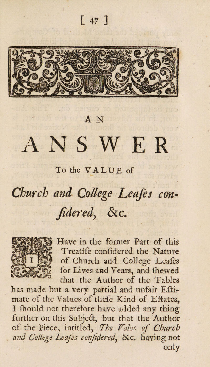 A N ANSWER To the VALUE of Church and College Leafes con- Jidered? &c. Have in the former Part of this Treatife confidered the Nature of Church and College Leafes for Lives and Years, and fhewed that the Author of the Tables has made but a very partial and unfair Efti- mate of the Values of thefe Kind of Eftates, I fhould not therefore have added any thing further on this Subjed, but that the Author of the Piece, intitled, The Value of Church and College Leafes confidered\ 2£c. having not 3 1 only