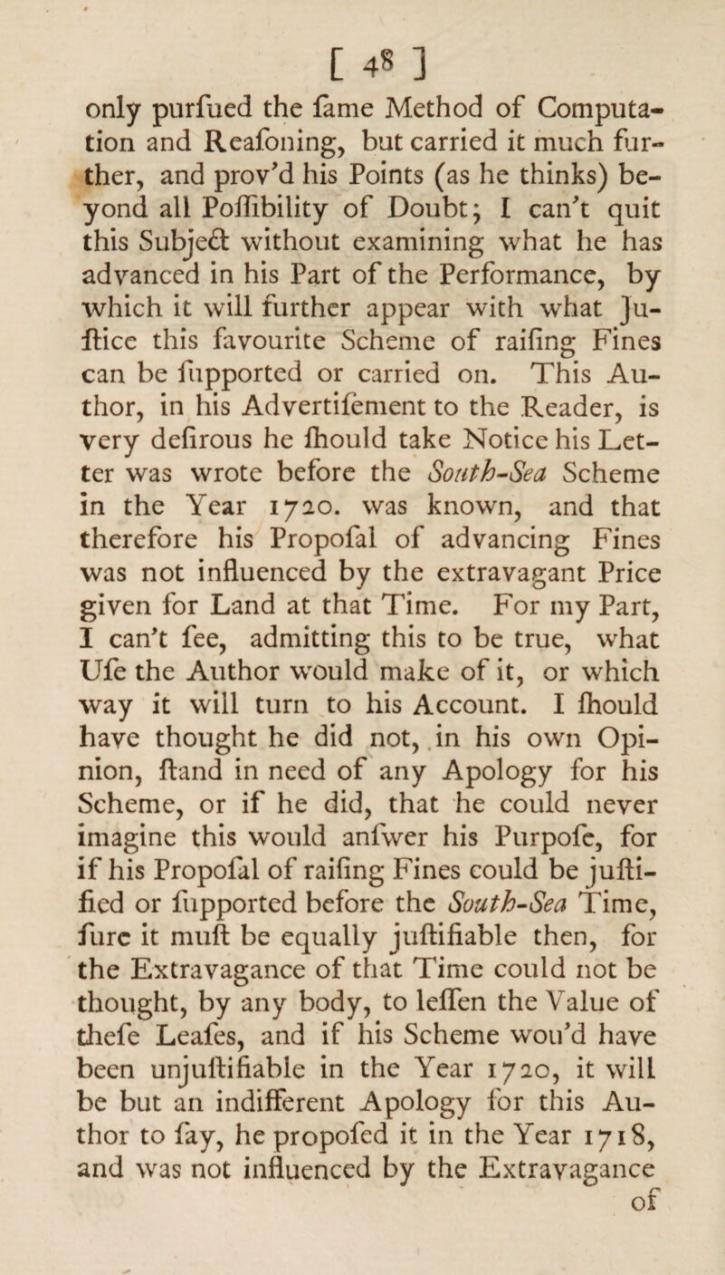 [ 4§ ] only purfued the lame Method of Computa¬ tion and Reafoning, but carried it much fur¬ ther, and prov'd his Points (as he thinks) be¬ yond all Poffibility of Doubt; I can't quit this Subject without examining what he has advanced in his Part of the Performance, by which it will further appear with what Ju- ftice this favourite Scheme of railing Fines can be fupported or carried on. This Au¬ thor, in his Advertifement to the Reader, is very defirous he fhould take Notice his Let¬ ter was wrote before the South-Sea Scheme in the Year 1720. was known, and that therefore his Propofal of advancing Fines was not influenced by the extravagant Price given for Land at that Time. For my Part, I can't fee, admitting this to be true, what Ufe the Author wrould make of it, or which way it will turn to his Account. I fhould have thought he did not, in his own Opi¬ nion, Hand in need of any Apology for his Scheme, or if he did, that he could never imagine this would anfwer his Purpofe, for if his Propofal of railing Fines could be jufti— fied or fupported before the South-Sea Time, lure it muft be equally juftifiable then, for the Extravagance of that Time could not be thought, by any body, to lelfen the Value of thefe Leafes, and if his Scheme woifd have been unjurtiliable in the Year 1720, it will be but an indifferent Apology for this Au¬ thor to fay, he propofed it in the Year 1718, and was not influenced by the Extravagance of