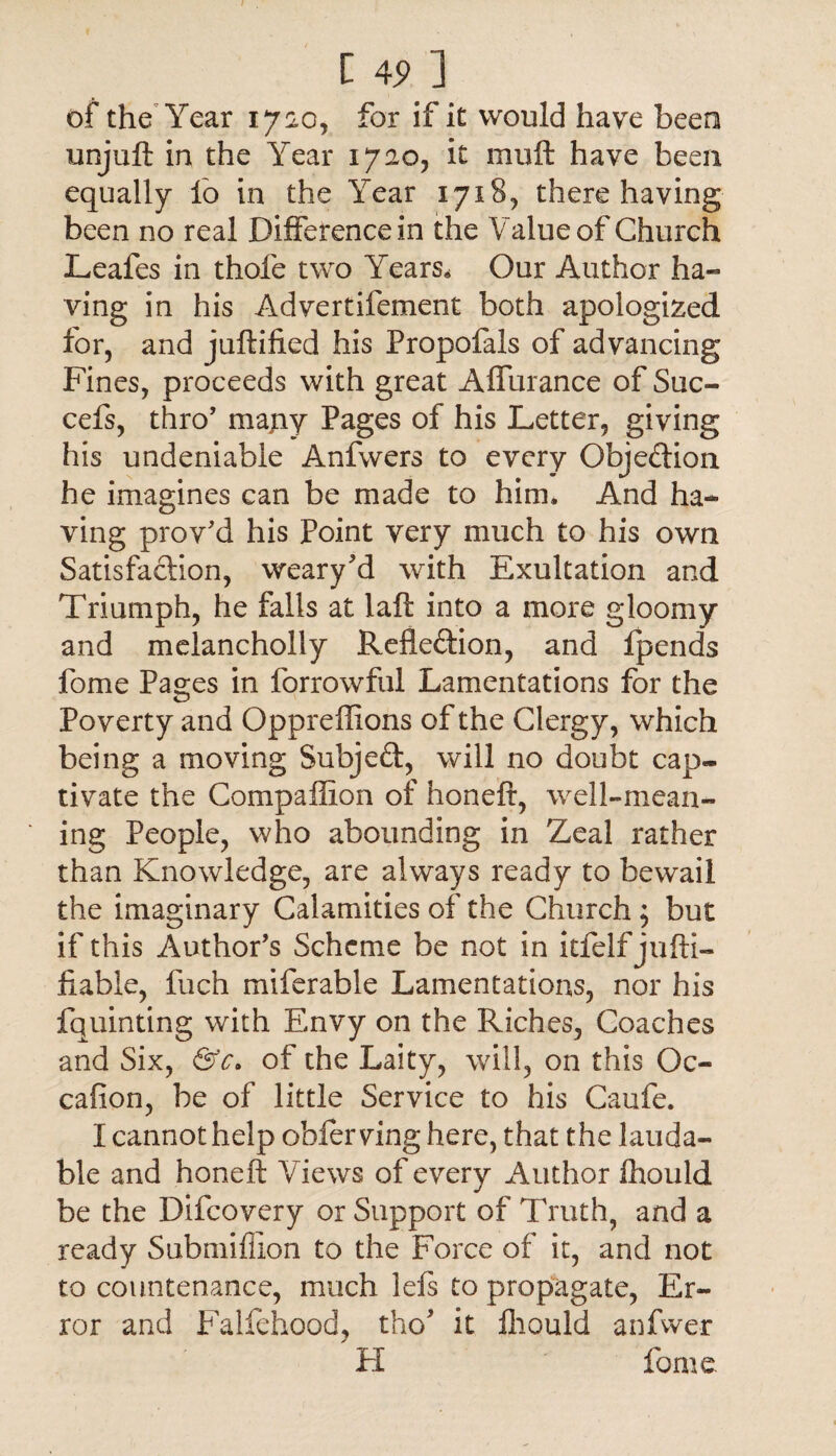 I 4<> ] of the Year 1720, for if it would have been unjuft in the Year 1720, it muft have been equally fo in the Year 1718, there having been no real Difference in the Value of Church Leafes in thole two Years, Our Author ha¬ ving in his Advertifement both apologized for, and juftified his Propofals of advancing Fines, proceeds with great Affurance of Sue- cefs, thro' majny Pages of his Letter, giving his undeniable Anfwers to every Objeftion he imagines can be made to him. And ha¬ ving proved his Point very much to his own Satisfaction, weary'd with Exultation and Triumph, he falls at laft into a more gloomy and melancholly Reflexion, and ip ends fome Pages in forrowful Lamentations for the Poverty and Oppreffions of the Clergy, which being a moving Subjeft, will no doubt cap¬ tivate the Compallion of honeft, well-mean¬ ing People, who abounding in Zeal rather than Knowledge, are always ready to bewail the imaginary Calamities of the Church ; but if this Author’s Scheme be not in itfelf jufti- ftable, fuch miferable Lamentations, nor his fquinting with Envy on the Riches, Coaches and Six, &c. of the Laity, will, on this Oc- cafion, be of little Service to his Caufe. I cannot help obfer ving here, that the lauda¬ ble and honeft Views of every Author fhould be the Difcovery or Support of Truth, and a ready Submiflion to the Force of it, and not to countenance, much lels to propagate, Er¬ ror and Falfehood, tho* it fhould anfwer FI fome