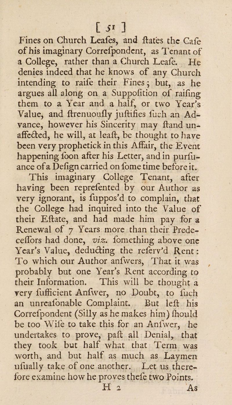 [ 5* ] Fines on Church Leafes, and ftafes the Cafe of his imaginary Correfpondcnt, as Tenant of a College, rather than a Church Leafe. He denies indeed that he knows of any Church intending to raife their Fines; but, as he argues all along on a Suppofition of railing them to a Year and a half, or two Year's Value, and ftrenuoufly juftifies fueh an Ad¬ vance, however his Sincerity may Hand un¬ affected, he will, at leaft, be thought to have been very prophetick in this Affair, the Event happening foon after his Letter, and in purfii- ance of a Defign carried on fome time before it. This imaginary College Tenant, after having been reprefented by our Author as very ignorant, is fuppos'd to complain, that the College had inquired into the Value of their Eftate, and had made him pay for a Renewal of 7 Years more than their Prede- ceffors had done, viz. fomething above one Year's Value, deducting the referv'd Rent: To which our Author anfwers, That it was probably but one Year's Rent according to their Information. This will be thought a very fufficient Anfwer, no Doubt, to fueh an unreafonable Complaint. But left his Correfpondent (Silly as he makes him) ftiould be too Wife to take this for an Anfwer, he undertakes to prove, paft all Denial, that they took but half what that Term was worth, and but half as much as Laymen ufually take of one another. Let us there¬ fore examine how he proves thefe two Points. Ha As
