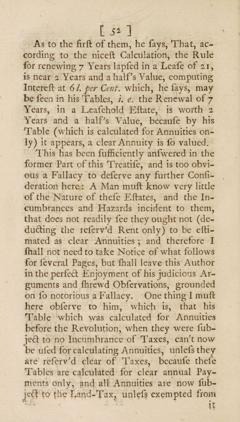 [ 5* 1 As to the firft of them, he lays, That, ac¬ cording to the niceft Calculation, the Rule for renewing 7 Years lapfed in a Leafe of 21, is near 2 Years and a half's Value, computing Intereft at 6L per Cent. which, he fays, may be feen in his Tables, i. e. the Renewal of 7 Years, in a Leafehold Eftate, is worth 2 Years and a half's Value, becaufe by his Table (which is calculated for Annuities on¬ ly) it appears, a clear Annuity is fo valued. This has been fufficiently anfwered in. the former Part of this Treatife, and is too obvi¬ ous a Fallacy to deferve any further Confi- deration here : A Man muft know very little of the Nature of thefe Eftates, and the In¬ cumbrances and Hazards incident to them, that does not readily fee they ought not (de¬ ducting the referv'd Rent only) to be efti- mated as clear Annuities ; and therefore I lhall not need to take Notice of what follows for feveral Pages, but fhall leave this Author in the perfect Enioyment of his judicious Ar¬ guments and Ihrewd Obfervations, grounded on fo notorious a Fallacy. One thing I muft here obferve to him, which is, that his Table which was calculated for Annuities before the Revolution, when they were fub- jeCt to no Incumbrance of Taxes, carf t now be ufed for calculating Annuities, unlefs they are referv'd clear of Taxes, becaufe thefe Tables are calculated for clear annual Pay¬ ments only, and all Annuities are now lub- jeft to fhe Land-Tax, unlefs exempted from