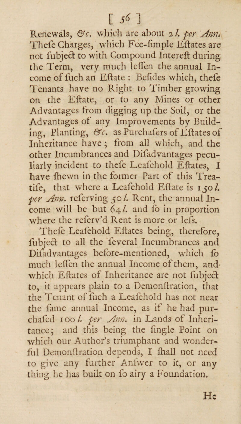 [ 5^ 1 Renewals, &c. which are about il. per Ann* Thefe Charges, which Fee-limple Eftates are not lubject to with Compound lntereft during the Term, very much leflen the annual In¬ come of luch an Eftate : Befides which, thefe Tenants have no Right to Timber growing on the Eftate, or to any Mines or other Advantages from digging up the Soil, or the Advantages of any Improvements by Build¬ ing, Planting, &c. as Purchalers of Eftates of Inheritance have; from all which, and the other Incumbrances and Difadvantages pecu¬ liarly incident to thefe Leafehold Eftates, I have fhewn in the former Part of this Trea- tife, that where a Leafehold Eftate is 150 /. per Ann. referving 50/. Rent, the annual In¬ come will be but 64/. and fo in proportion where the referv'd Rent is more or lels. Thefe Leafehold Eftates being, therefore, fubjcd: to all the leveral Incumbrances and Difadvantages before-mentioned, which fo much leffen the annual Income of them, and which Eftates of Inheritance are not fubjecl to, it appears plain to a Demonftration, that the Tenant of luch a Leafehold has not near the fame annual Income, as if he had pur- chaled 100/. per Ann. in Lands of Inheri¬ tance; and this being the iingle Point on which our Author’s triumphant and wonder¬ ful Demonftration depends, I fhall not need to give any further Anfwer to it, or any thing he has built on fo airy a Foundation. t He