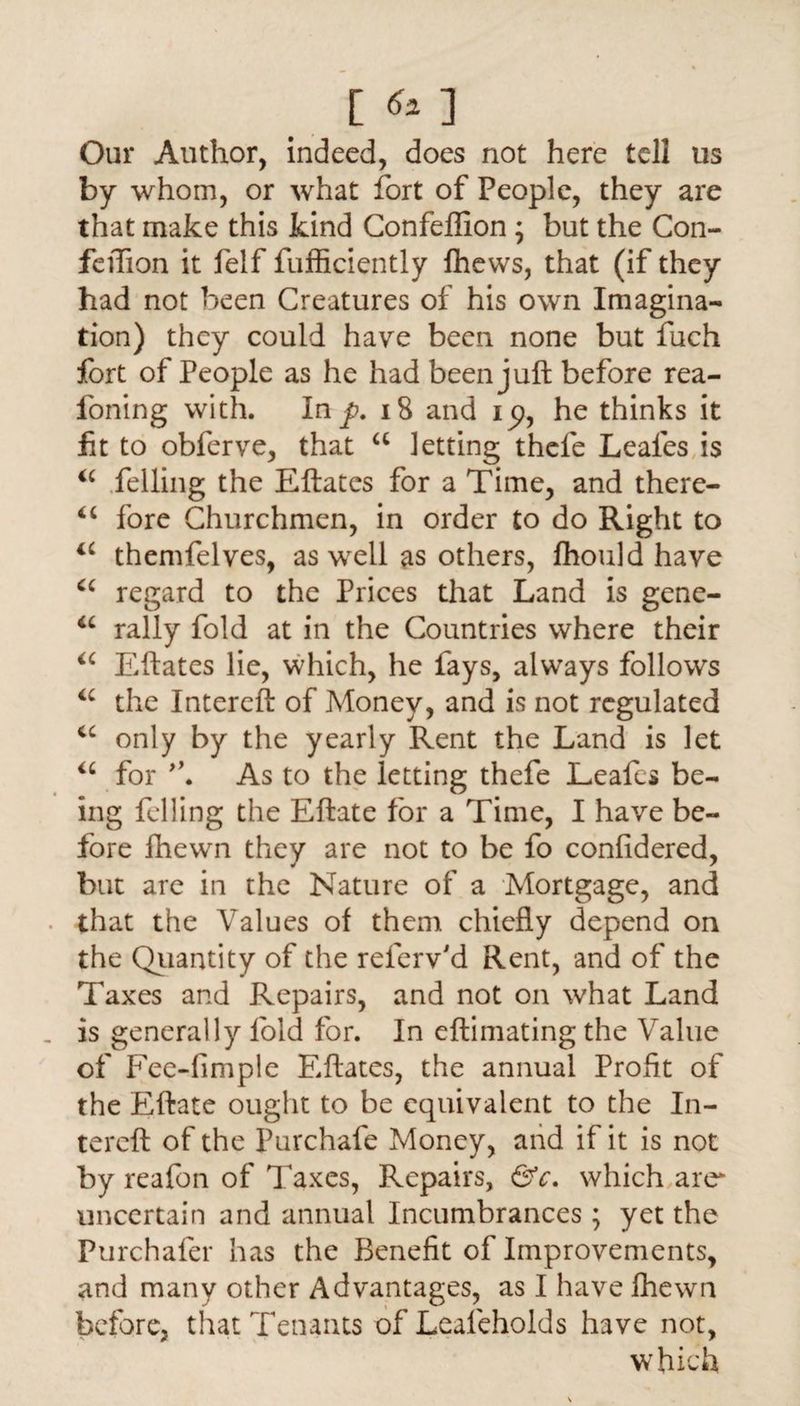 [ ] Our Author, indeed, does not here tell us by whom, or what fort of People, they are that make this kind Confeffion ; but the Con- feiTion it felf fufficiently fhews, that (if they had not been Creatures of his own Imagina¬ tion) they could have been none but fuch fort of People as he had been juft before rea- foning with. Inf. 18 and i p, he thinks it lit to obferve, that a letting thcle Leales is ic felling the Eftatcs for a Time, and there- “ fore Churchmen, in order to do Right to <c themfelves, as well as others, fhould have cc regard to the Prices that Land is gene- “ rally fold at in the Countries where their “ Eftates lie, which, he fays, always follows a the Intereft of Money, and is not regulated ic only by the yearly Rent the Land is let <c for As to the letting thefe Leales be¬ ing felling the Eftate for a Time, I have be¬ fore fhewn they are not to be fo confidered, but are in the Nature of a Mortgage, and that the Values of them chiefly depend on the Quantity of the referv'd Rent, and of the Taxes and Repairs, and not on what Land is generally fold for. In eftimating the Value of Fee-fimple Eftates, the annual Profit of the Eftate ought to be equivalent to the In¬ tereft of the Purchafe Money, and if it is not by reafon of Taxes, Repairs, &c. which are uncertain and annual Incumbrances; yet the Purchafer has the Benefit of Improvements, and many other Advantages, as I have fhewn before, that Tenants of Leafeholds have not, which