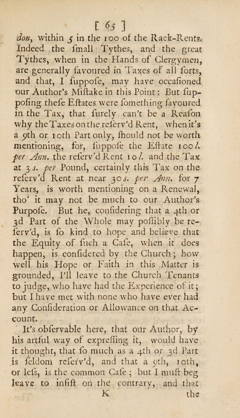 . t '651 $on, within j in the 100 of the Rack-Rents* Indeed the fmall Tythes, and the great Tythes, when in the Hands of Clergymen, are generally favoured in Taxes of all forts, and that, I luppofe, may have occafioned our Author’s Miftake in this Point *. But fup- pofing thefe Eftates were fomething favoured in the Tax, that Purely can't be a Reafoii why theTaxesontherelerv'd Rent, when it's a pth or 10th Part only, fhould not be worth mentioning, for, luppofe the Ellate 100 A per Ann. the refervT Rent 10 L and the Tax at 3 j. per Pound, certainly this Tax on the relerv’d Rent at near 30 j. per Ann. for 7 Years* is worth mentioning on a Renewal, tho* it may not be much to our Author's Purpofe. But he, confidering that a 4th or 3d Part of the Whole may poffibiy be rc- ferv’d, is fo kind to hope and believe that the Equity of filch a Cafe, when it does happen, is conlidered by the Church; how* well his Hope or Faith in this Matter is grounded, I'll leave to the Church Tenants to judge, who have had the Experience of it* but 1 have met with none who have ever had any Confideration or Allowance on that Ac¬ count. c < » It's obfervable here, that oitr Author, by his artful way of exprefling it, would have it thought, that fo much as a 4th or 3d Part .is feldom referv'd, and that a oth, 10th, or lets, is the common Cafe ; but I muft beg leave to infill on thd contrary, and that K the