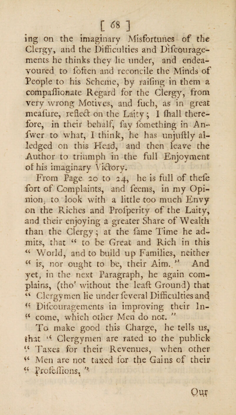 [ <» ] ing on the imaginary Misfortunes of the Clergy, and the Difficulties and Difcourage- ments he thinks they lie under, and endea¬ voured to foften and reconcile the Minds of People to his Scheme, by railing in them a compaffionate Regard for the Clergy, from very wrong Motives, and fuch, as in great mealure, reflect on the Laity ; I fhall there¬ fore, in their behalf, fay fomething in An- fwer to what, I think, he has unjuftly ai- ledged on this Plead, and then leave the Author to triumph in the full Enjoyment ol his imaginary Victory. From Page 20 to 24, he is full of thefe fort of Complaints, and leems, in my Opi¬ nion, to look with a little too much Envy on the Riches and Profpcrity of the Laity, and their enjoying a greater Share of Wealth than the Clergy - at the fame Time he ad¬ mits, that u to be Great and Rich in this u World, and to build up Families, neither a is, nor ought to be, their Aim. And yet, in the next Paragraph, he again corn- plains, (tho’ without the leaft Ground) that u Clergymen lie under feveral Difficulties and ^ Difcouragements in improving their In- *c come, which other Men do not. To make good this Charge, he tells us, *hat a Clergymen are rated to the publick V Taxes for their Revenues, when other Men are not taxed for the Gains of their ^ Profeffions^