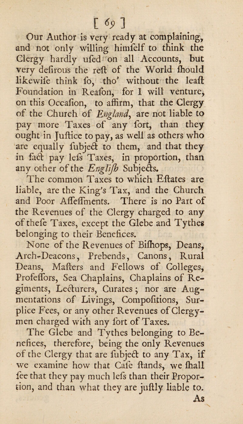 Our Author is very ready at complaining, and not only willing himfelf to think the Clergy hardly ufed on all Accounts, but very defirous the reft of the World ftiould likewife think fo, tho* without the leaft Foundation in Reafon, for I will venture, on this Occafion, to affirm, that the Clergy of the Church of England, are not liable to pay more Taxes of any fort, than they ought in Juftice to pay, as well as others who are equally fubjeft to them, and that they in fa (ft pay lefs Taxes, in proportion, than any other of the Englifh Subjects. The common Taxes to which Eftates are liable, are the King's Tax, and the Church and Poor Affeffments. There is no Part of the Revenues of the Clergy charged to any ofthefe Taxes, except the Glebe and Tythes belonging to their Benefices. None of the Revenues of Bifhops, Deans, Arch^Deacons, Prebends, Canons, Rural Deans, Mafters and Fellows of Colleges, Profeifors, Sea Chaplains, Chaplains of Re¬ giments, Lecturers, Curates ; nor are Aug¬ mentations of Livings, Compofitions, Sur¬ plice Fees, or any other Revenues of Clergy¬ men charged with any fort of Taxes. The Glebe and Tythes belonging to Be¬ nefices, therefore, being the only Revenues of the Clergy that are fubjeft to any Tax, if we examine how that Cafe ftands, we fhall fee that they pay much lefs than their Propor¬ tion, and than what they are juftly liable to. As