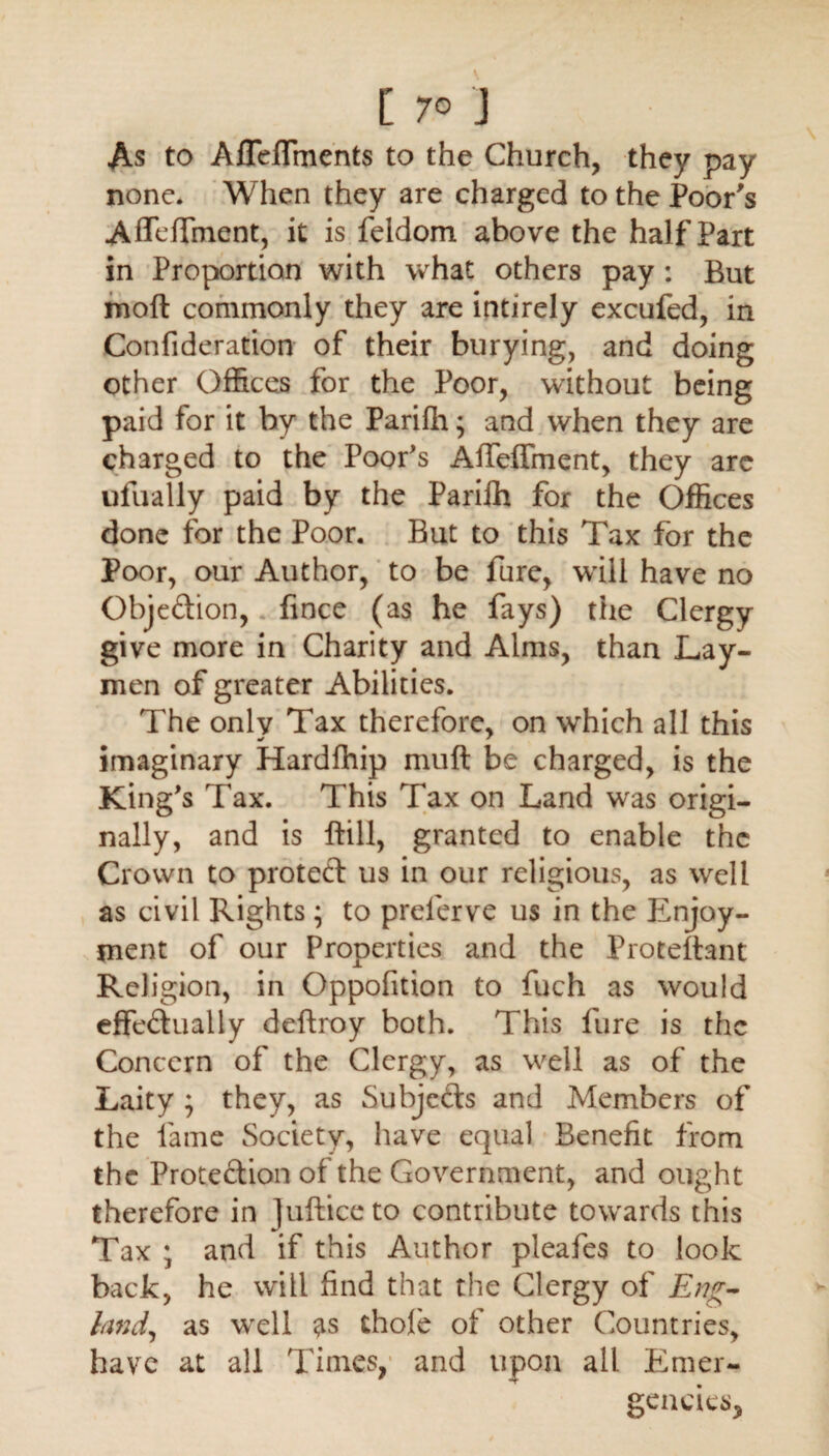 [ 7© ] As to AfTeffments to the Church, they pay none* When they are charged to the Poor's Affeffment, it is feldom above the half Part in Proportion with what others pay : But moft commonly they are intirely excufed, in Confideration of their burying, and doing other Offices for the Poor, without being paid for it by the Pariffi; and when they are charged to the Poofs Affeffment, they arc ufually paid by the Pariih for the Offices done for the Poor. But to this Tax for the Poor, our Author, to be Pure, will have no Obje&ion, fince (as he fays) the Clergy give more in Charity and Alms, than Lay¬ men of greater Abilities. The only Tax therefore, on which all this imaginary Hardffiip muft be charged, is the King's Tax. This Tax on Land was origi¬ nally, and is Bill, granted to enable the Crown to protect us in our religious, as well as civil Rights; to prelerve us in the Enjoy¬ ment of our Properties and the Proteftant Religion, in Oppofition to fuch as would effectually ddtroy both. This Hire is the Concern of the Clergy, as well as of the Laity ; they, as Subjects and Members of the lame Society, have equal Benefit from the Protection of the Government, and ought therefore in jufticeto contribute towards this Tax ; and if this Author pleafes to look back, he will find that the Clergy of Eng¬ land, as well as thole of other Countries, have at all Times, and upon all Emer¬ gencies,