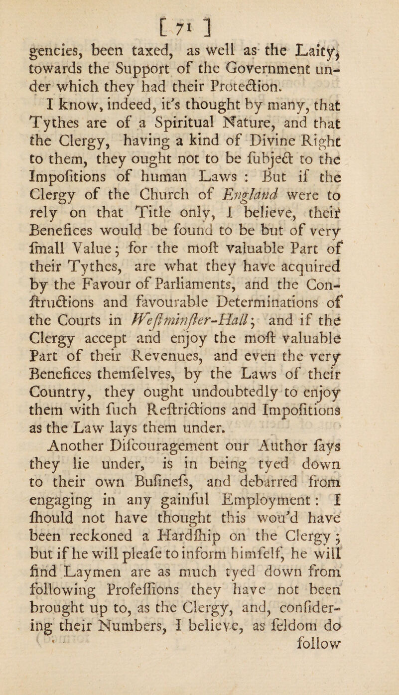 gencies, been taxed, as well as the Laity* towards the Support of the Government un¬ der which they had their Prote&ion. I know, indeed, it's thought by many, that Tythes are of a Spiritual Nature, and that the Clergy, having a kind of Divine Right to them, they ought not to be fubjeft to the Impofitions of human Laws : But if the Clergy of the Church of England were to rely on that Title only, I believe, theii Benefices would be found to be but of very fmall Value; for the moft valuable Part of their Tythes, are what they have acquired by the Favour of Parliaments, and the Con- ftrudions and favourable Determinations of the Courts in Hrefhmnfler-HaU; and if the Clergy accept and enjoy the moft valuable Part of their Revenues, and even the very Benefices themfelves, by the Laws of their Country, they ought undoubtedly to enjoy them with fuch Reftri&ions and Impofitions as the Law lays them under. Another Difcouragement our Author fays they lie under, is in being tyed down to their own Bufinefs, and debarred from, engaging in any gainful Employment: I fhould not have thought this wou’d have been reckoned a Hardfhip on the Clergy; but if he will pleafe to inform himfelf, he will find Laymen are as much tyecl down from following Profeffions they have not been brought up to, as the Clergy, and, confider- ing their Numbers, I believe, as feldom do follow