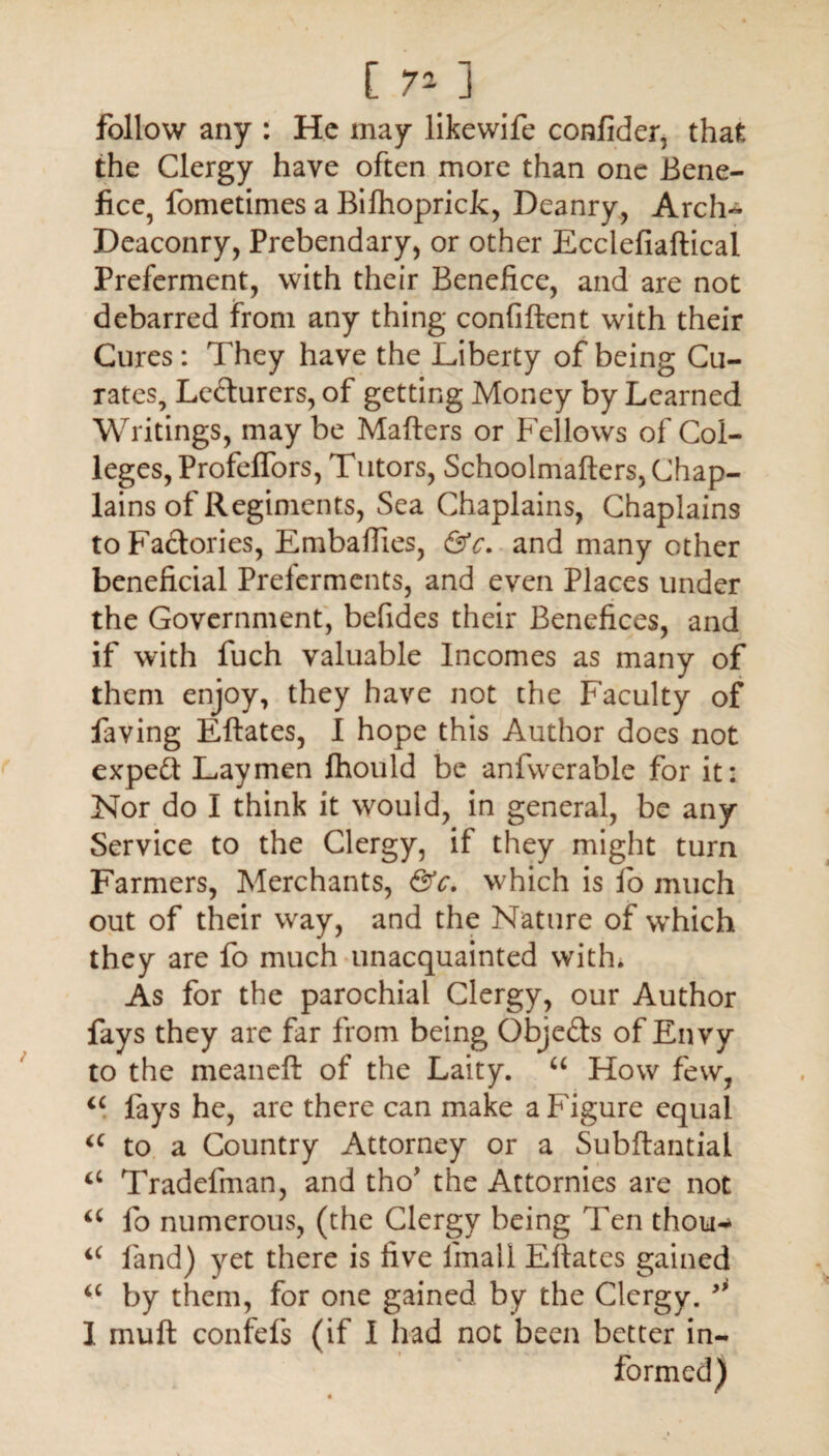 [ 7* ] _ follow any : He may likewife confider, that the Clergy have often more than one Bene¬ fice, fometimes a Bilhoprick, Deanry, Arch- Deaconry, Prebendary, or other Ecclefiaftical Preferment, with their Benefice, and are not debarred from any thing confiftent with their Cures: They have the Liberty of being Cu¬ rates, Lecturers, of getting Money by Learned Writings, may be Matters or Fellows of Col¬ leges, Profelfors, Tutors, Schoolmafters, Chap¬ lains of Regiments, Sea Chaplains, Chaplains to Factories, Embattles, &c. and many other beneficial Preferments, and even Places under the Government, befides their Benefices, and if with fuch valuable Incomes as many of them enjoy, they have not the Faculty of faving Eftates, I hope this Author does not expert Laymen fhould be anfwerable for it: Nor do I think it would, in general, be any Service to the Clergy, if they might turn Farmers, Merchants, &c. which is fo much out of their way, and the Nature of which they are fo much unacquainted with. As for the parochial Clergy, our Author fays they are far from being Obje&s of Envy to the meaneft of the Laity. “ How few, “ fays he, are there can make a Figure equal a to a Country Attorney or a Subftantial Tradettnan, and tho* the Attornies are not a fo numerous, (the Clergy being Ten thou-» <c land) yet there is five fimall Eftates gained a by them, for one gained by the Clergy. ** I mutt confefs (if I had not been better in-