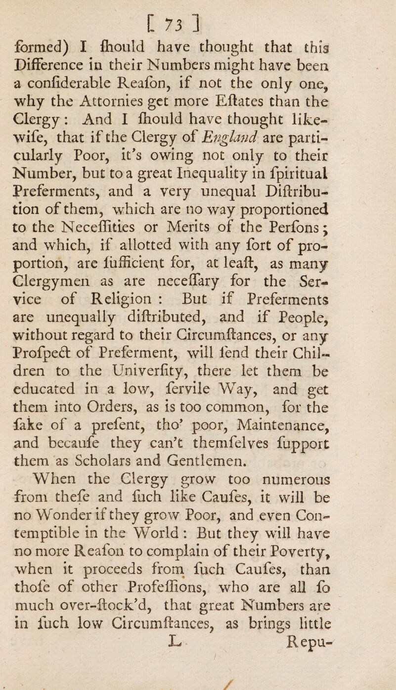 formed) I fhould have thought that this Difference in their Numbers might have been a confiderable Reafon, if not the only one, why the Attornies get more Eftates than the Clergy: And I fhould have thought like- wife, that if the Clergy of England are parti¬ cularly Poor, it's owing not only to their Number, but to a great Inequality in fpiritual Preferments, and a very unequal Diftribu- tion of them, wdiich are no way proportioned to the Neceffities or Merits of the Perfons; and which, if allotted with any fort of pro¬ portion, are fufficiept for, at Icaft, as many Clergymen as are neceffary for the Ser¬ vice of Religion : But if Preferments are unequally diftributed, and if People, without regard to their Circumftances, or any Frofped: of Preferment, will fend their Chil¬ dren to the Univerfity, there let them be educated in a low, fervile Way, and get them into Orders, as is too common, for the fake of a prefent, tho* poor, Maintenance, and becaufe they can't themfelves fupport them as Scholars and Gentlemen. When the Clergy grow too numerous from thefe and fuch like Caufes, it will be no Wonder if they grow Poor, and even Con¬ temptible in the World : But they will have no more Reafon to complain of their Poverty, when it proceeds from fuch Caufes, than thofe of other Profeflions, who are all fo much over-ftock’d, that great Numbers are in fuch low Circumftances, as brings little L Repu- /