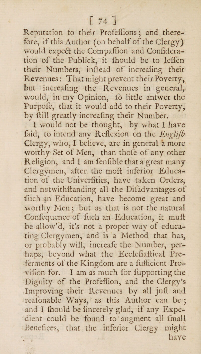 c 741 Reputation to their Profeffions; and there¬ fore, if this Author (on behalf of the Clergy) would expect the Compafiion and Confidera- tion of the Publick, it fhould be to leffen their Numbers, inftead of increafing their Revenues: That might prevent their Poverty, but increafing the Revenues in general, would, in my Opinion, fo little anfwer the Purpofe, that it would add to their Poverty, by ftill greatly increafing their Number. I would not be thought, by what I have faid, to intend any Reflexion on the Evglijh Clergy, who, I believe, are in general a more worthy Set of Men, than thofe of any other Religion, and I am fenfible that a great many Clergymen, after the moft inferior Educa¬ tion of the Univerfities, have taken Orders, and notwithftanding all the Difadvantages of fuch an Education, have become great and worthy Men; but. as that is not the natural Confequence of fuch an Education, it muft be allow'd, it’s not a proper way of educa¬ ting Clergymen, and is a Method that has, or probably will, increafe the Number, per¬ haps, beyond what the Ecclefiaftical Pre¬ ferments of the Kingdom are a fufficient Pro- viflon for. I am as much for fupporting the Dignity of the Profeflion, and the Clergy's Improving their Revenues by all juft and reafbnable Ways, as this Author can be ; and I ihould be lincerely glad, if any Expe¬ dient could be found to augment all fmali Benefices, that the inferior Clergy might have