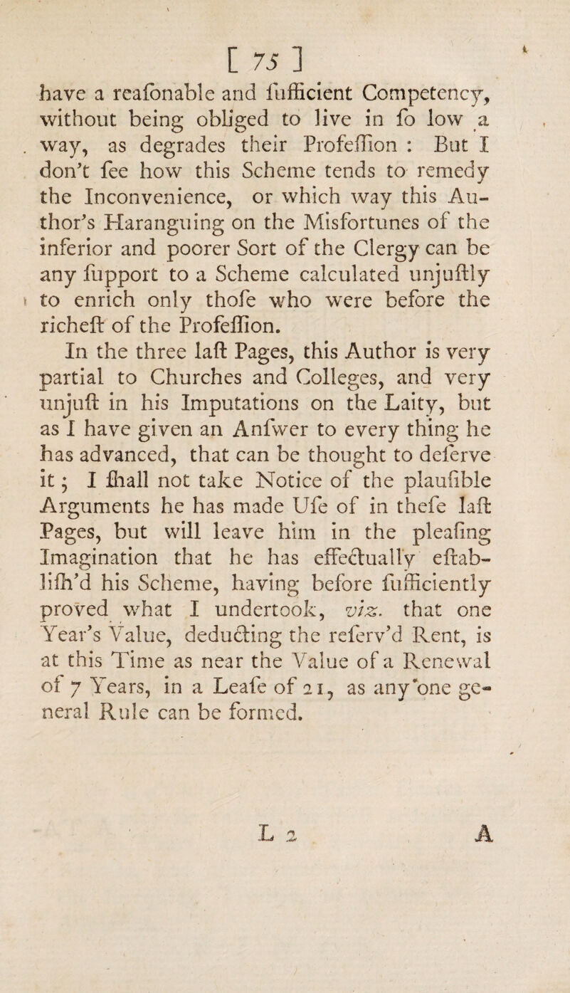 have a reafonable and fufficient Competency, without being obliged to live in fo low a way, as degrades their Profeffion : But I don’t fee how this Scheme tends to remedy the Inconvenience, or which way this Au¬ thor’s Haranguing on the Misfortunes of the inferior and poorer Sort of the Clergy can be any fupport to a Scheme calculated unjuftly to enrich only thofe who were before the richeft of the Profeffion. In the three laft Pages, this Author is very partial to Churches and Colleges, and very unjuft in his Imputations on the Laity, but as I have given an Anfwer to every thing he has advanced, that can be thought to deferve it; I fliall not take Notice of the plauiible Arguments he has made Ufe of in thefe laft Pages, but will leave him in the pleafing Imagination that he has effectually eftab- liftfd his Scheme, having before fufficiently proved what I undertook, viz. that one Year’s Value, deducting the referv’d Rent, is at this Time as near the Value of a Renewal of 7 Years, in a Leafe of 21, as any'one ge¬ neral Rule can be formed. A