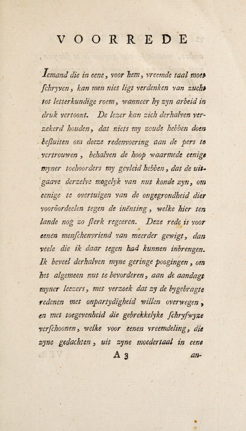 VOORREDE Iemand die in eene, voor hem, vreemde taal motb fchryven, kan men niet ligt verdenken van zucht tot letterkundige roem, wanneer hy zyn arbeid in druk vertoont. De lezer kan zich derhalven ver¬ zekerd houden, dat niets my zoude hebben doen ■ bejluiten om deeze redenvoering aan de pers t& vertrouwen , behalven de hoop waarmede eenigê myner toehoorders my gevleid hebben, dat de uiu gaave der zelve mogelyk van nut kon de zyn, om eenige te overtuigen van de ongegrondheid dier vooroor deden tegen de inenting, welke hier ten lande nog zo flerk regeeren. Deze rede is voor 0 tenen menfehenvriend van meerder gewigt, dan veele die ik daar tegen had kimnen inbrengen. Ik beveel derhalven myne geringe poogingen, om het algemeen nut te bevorderen, aan dc aandagt myner leezers, met verzoek dat zy de bygebragte redenen met onpartydightid willen overwegen, en met toegevenheid die gebrekkelykt fchryfwyze verfchoonen, welke voor tenen vreemdeling, die zyne gedachten, uit zyne moedertaal in cent A 3 an-