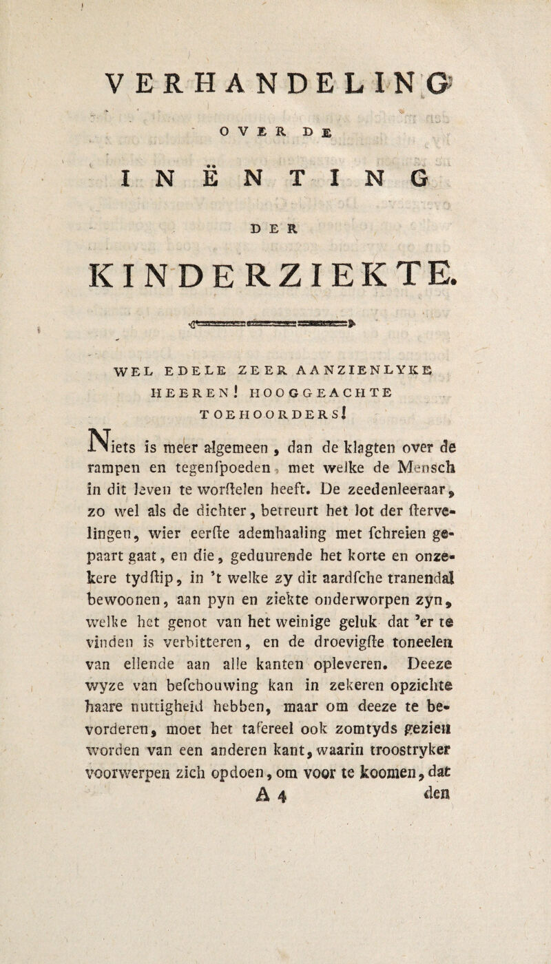 VERHANDELING- , * • ■ - 1 ; . OVER De INËNTING DER KINDERZIEKTE. WEL EDELE ZEER AANZIENLYKE heeren! hooggeachte toehoorders! Niets is meer algemeen , dan de klagten over de rampen en tegenfpoeden-, met welke de Mensch in dit leven te worftelen heeft, De zeedenleeraar , zo wel als de dichter, betreurt het lot der Verve¬ lingen , wier eerfte ademhaaling met fchreien g©« paart gaat, en die, gedutirende het korte en onze¬ kere tydftip, in ’t welke zy dit aardfche tranendal bewoonen, aan pyn en ziekte onderworpen zyn, welke het genot van het weinige geluk dat 5er te vinden is verbitteren, en de droevigfte toneelen van ellende aan alle kanten opleveren, Deeze wyze van befchouwing kan in zekeren opzichte Mare nuttigheid hebben, maar om deeze te be¬ vorderen, moet het tafereel ook zomtyds gezien worden van een anderen kant, waarin troostryker voorwerpen zich opdoen, om voor te koomen,dat A 4 den