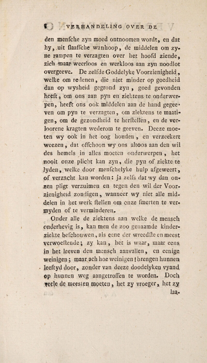 I ) VERHANDELING OVER DE den menfche zyn moed ontnoomen wordt, en dat hy,.uit flaaffche wanhoop, de middelen om zy- ne rampen te verzagten over het hoofd ziende, zich maar weerloos en werkloos aan zyn noodlot overgeeve. De zelfde Goddelyke Voorzienigheid, welke om redenen, die niet minder op goedheid dan op wysheid gegrond zyn , goed gevonden heeft a om ons aan pyn en ziektens te onderwer¬ pen, heeft ons ook middelen aan de hand gegee- ven om pyn te verzagten, om ziektens te maati- gen, om de gezondheid te herftellen, en de ver- loorene kragten wederom te geeven. Deeze moe¬ ten wy ook in het oog honden , en verzeekert weezen, dat offchoon wy ons altoos aan den wil des hemels in alles moeten onderwerpen , het nooit onze plicht kan zyn, die pyn of ziekte te Jyden, welke door menfchelyke hulp afgeweert, of verzacht kan worden: ja zelfs dat wy dan on¬ zen pligt verzuimen en tegen den wil der Voor¬ zienigheid zondigen, wanneer wy niet alle mid¬ delen in het werk Hellen om onze fmerten te ver- jnyden of te verminderen. Onder alle de ziektens aan welke de mensch onderhevig is, kan men de zoo genaamde kinder¬ ziekte befehouwen, ais eene der wreedfte en meest yerwoelfende; zy kan, het is waar, maar eens, in het leeven den mensch aanvallen, en eenige weinigen; maar ach hoe weinigen | brengen hunnen . leeftyddoor, zonder van deeze doodelyken vyand. ©p hunnen weg aangetroffen te worden. Doch yeele de meesten moeten, het zy vroeger, het zy laa«