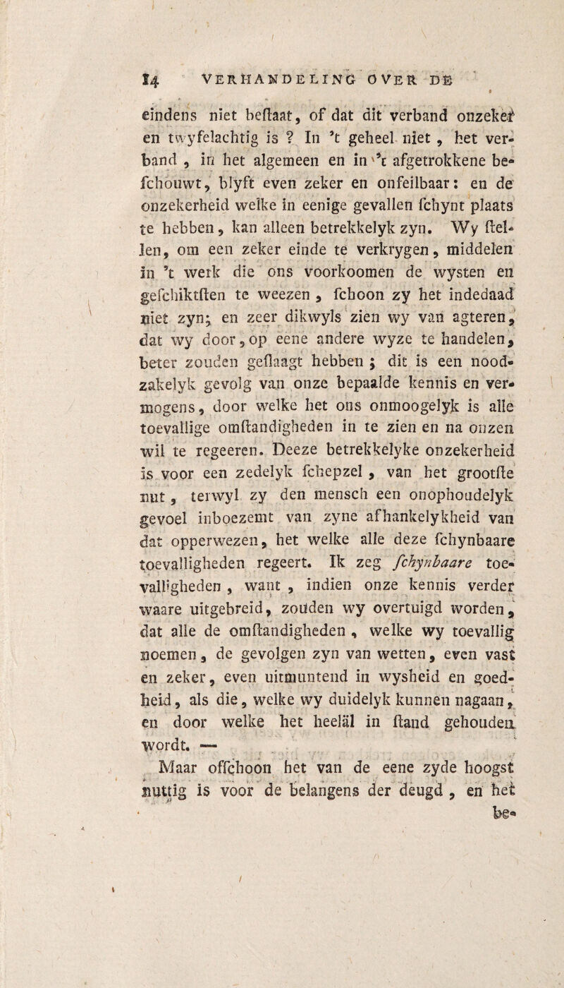 eindens niet beflaat, of dat dit verband onzekèè en twyfelachtig is ? In ’t geheel niet , het ver¬ band , in het algemeen en in '*t afgetrokkene be- fc.hoiiwt, blyft even zeker en onfeilbaars en de onzekerheid welke in eenige gevallen fchynt plaats te hebben 9 kan alleen betrekkelyk zyn. Wy (lel¬ len, om een zeker einde te verkrygen, middelen in 5t werk die ons voorkoomen de wysten en gefehiktften te weezen , fchoon zy het indedaad niet zyn^ en zeer dikwyls zien wy van agteren, dat wy door 5op eene andere wyze te handelen, beter zouden geflaagt hebben ; dit is een nood- zakelyk gevolg van onze bepaalde kennis en ver¬ mogens, door welke het ons onmoogelyjk is alle toevallige omflandigheden in te zien en na onzen •wil te regeeren. Deeze betrekkelyke onzekerheid is voor een zedelyk fchepzel , van het grootfte nut 9 terwyl zy den mensch een onophoudelyk gevoel inboezemt van zyne afhankelykheid van dat opperwezen, het welke alle deze fchynbaare toevalligheden regeert. Ik zeg fchynbaare toe¬ valligheden , want , indien onze kennis verder waare uitgebreid, zouden wy overtuigd worden, dat alle de omflandigheden , welke wy toevallig noemen, de gevolgen zyn van wetten, even vast en zeker, even uitmuntend in wysheid en goed¬ heid , als die, welke wy duidelyk kunnen nagaan, en door welke het heelal in (land gehoudea wordt. — Maar offchoon het van de eene zyde hoogst nuttig is voor de belangens der deugd , en het i \