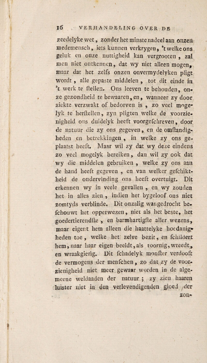 zeedelyke wet, zonder het minste nadeel aan onzen medemensch, iets kunnen verkrygen, ’t welke ons geluk en onze nuttigheid kan vergrooten , zal men niet ontkennen, dat wy niet alleen mogen, maar dat het zelfs onzen onvermydelyken pligt wordt 5 alle gepaste middelen , tot dit einde ia 5t werk te Hellen. Ons leeven te behouden, on¬ ze gezondheid te bewaaren, en, wanneer zy door ziekte verzwakt of bedorven is , zo veel mnge* lyk te herdeden, zyn pligten welke de voorzie¬ nigheid ons duidelyk heeft voorgefchreven, door de natuur die zy ons gegeven, en de omftandig- heden en betrekkingen , in welke zy ons ge¬ plaatst heeft. Maar wil zy dat wy deze eindens zo veel mogelyk bereiken, dan wil zy ook dat wy die middelen gebruiken , welke zy ons aan de hand heeft gegeven , en van welker gefchikt- heid de ondervinding ons heeft overtuigt. Dit erkennen wy in veele gevallen , en wy zouden het in alles zien , indien het bygeloof ons niet zomtyds verblinde. Dit onzalig wangedrocht be- fchouwt het opperwezen, niet als het beste, het goedertierendfte , en barmhartigde aller wezens, maar eigent hem alleen die haattelyke hoedanig.» heden toe, welke het zelve bezit, en fchildert hem, naar haar eigen beeldt,als toornig, wreedt, en wraakgierig. Dit fchadelyk moniler verdooft de vermogens der menfchen, zo dat zy de voor¬ zienigheid niet meer gewaar worden in de alge- meene weldaaden der natuur ; zy zien haaren luister niet in den verlevendigenden gloed der zon®