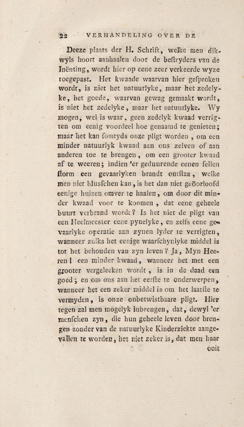 Beeze plaats der H. Schrift, welke men dik* wyls hoort aanhaaïen door de beflryders van de Inënting, wordt hier op eene zeer verkeerde wyze toegepasr. Het kwaade waarvan hier gefprcken wordt, is niet het natuurlyke, maar het zedely- ke, het goede, waarvan gewag gemaakt wordt, is niet het zedeiyke, maar het natimrlyke. Wy mogen, wel is waar, geen zedelyk kwaad verrig- ten om eenig voordeel hoe genaamd te genieten; maar het kan fomtyds onze pligt worden , om een minder natuuriyk kwaad aan ons zelven of aan anderen toe te brengen, om een grooter kwaad af te weeren; indien 'er geduurende eenen feilen Üorm een gevaarlyken brandt ontftaa, welke men niet blusfchen kan,is het dan niet geoorloofd eenige huizen omver te haaien, om door dit min¬ der kwaad voor te koomen , dat eene geheele buurt verbrand wordt? Is het niet de pligt van een Heelmeester eene pynelyke, en zelfs eene ge*® vaarlyke operatie aan zyneii lyder te verrigten, wanneer zulks het eenige waarfchynlyke middel is tot het behouden van zyn leven? Ja, Myn Hee- ren! een minder kwaad, wanneer het met een gpooter vergeleeken wordt , is in de daad een goed; en om ons aan het eerde te onderwerpen, wanneer het een zeker middel is om het laat de te vermyden, is onze onbetwistbaare pligt. Hier tegen zal men mogelyk inbrengen, dat, dewyl ’er tnenfciien zyn, die hun geheele leven door bren¬ gen zonder van de natuurlyke Kinderziekte aange¬ vallen te worden, het niet zeker is, dat men haar ooit