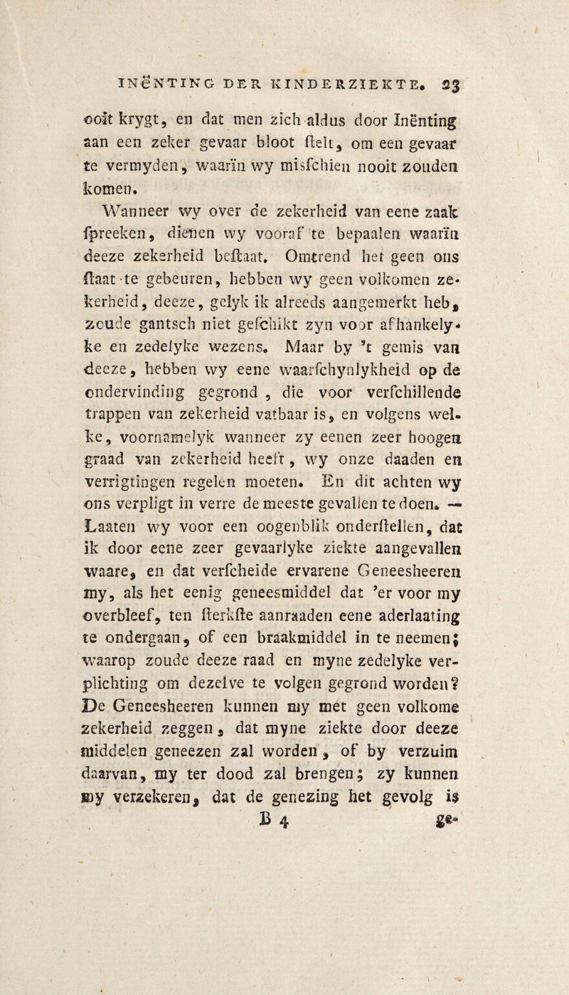 ooitkrygt, en dat men zich aldus door Inenting aan een zeker gevaar bloot fielt 3 om een gevaar te vermyden, waarin wy misfchien nooit zouden komen. Wanneer wy over de zekerheid van eene zaak fp re eken , dienen wy vooraf te bepaalen waarin deeze zekerheid bellaar. Omtrend het geen ons Haat te gebeuren, hebben wy geen volkomen ze¬ kerheid, deeze, gelyk ik alreeds aangemerkt heb* zoude gantscli niet geichikt zyn voor afhankely- ke en zedelyke wezens. Maar by st gemis van deeze, hebben’wy eene waarfchynlykheid op de ondervinding gegrond , die voor verfchillende trappen van zekerheid vatbaar is, en volgens wel¬ ke, voornamelyk wanneer zy eenen zeer hoogen graad van zekerheid heelt, wy onze daaden en verrigtiogen regelen moeten. En dit achten wy ons verpligt in verre de meeste gevallen te doem — Laaien wy voor een oogenblik onderftellen, dac ik door eene zeer gevaarlyke ziekte aangevallen waare, en dat verfcheide ervarene Geneesheeren my, als het eenig geneesmiddel dat ’er voor my overbleef, ten fterkfte aanraaden eene aderlaating te ondergaan 9 of een braakmiddel in teneemenj waarop zoude deeze raad en myne zedelyke ver¬ plichting om dezelve te volgen gegrond worden? De Geneesheeren kunnen my met geen volkome zekerheid zeggen, dat myne ziekte door deeze middelen geneezen zal worden, of by verzuim daarvan, my ter dood zal brengen; zy kunnen my verzekeren, dat de genezing het gevolg i$ £ 4