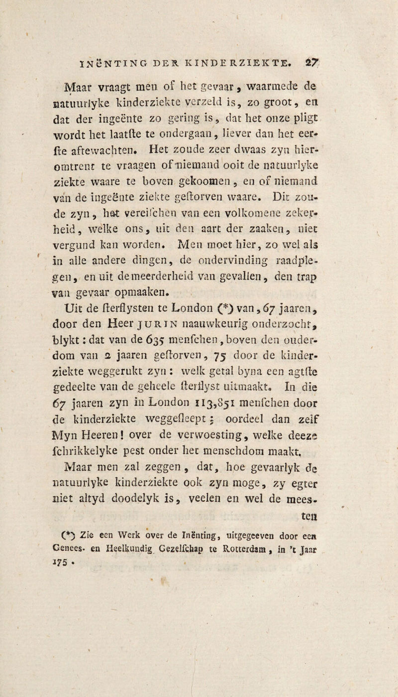 Maar vraagt men of het gevaar , waarmede cle natuurlyke kinderziekte yerzeld is, zo groot, en dat der ingeente zo gering is, dat het onze pligt wordt het laatfte te ondergaan, liever dan het eer- fte aftewachten. Het zonde zeer dwaas zysi hier¬ omtrent te vraagen of niemand ooit de natuurlyke ziekte waare te boven gekoomen , en of niemand van de ingeente ziekte geftorven waare. Dit zon¬ de zyn, hot vereüchen van een volkomene zeker¬ heid, welke ons 5 uit den aart der zaaken, niet vergund kan worden. Men moet hier, zo wel als in alle andere dingen, de ondervinding raadple¬ gen, en uit de meerderheid van gevallen, den trap van gevaar opmaaken. Uit de fterfiysten te London (*) van,67 jaaren, door den Heer jurin naauwkeurig onderzocht, blykt: dat van de 635 menfchen, boven den ouder¬ dom van a jaaren geftorven, 75 door de kinder¬ ziekte weggerukt zyn : welk getal byna een agtfte gedeelte van de geheele fterüyst uïtmaakt. In die 67 jaaren zyn in London 113,851 menfchen door de kinderziekte weggefleept: oordeel dan zelf MynHeeren! over de verwoesting, welke deezs fchrikkelyke pest onder liet menschdom maakt. Maar men zal zeggen, dat, hoe gevaarlyk de natuurlyke kinderziekte ook zyn moge, zy egter niet altyd doodelyk is, veelen en wel de mees¬ te» (*) Zie een Werk over de Inenting, uitgegeeven door een Genees- en Heelkundig Gezelfqhap te Rotterdam, in ’t Jaar 175 •