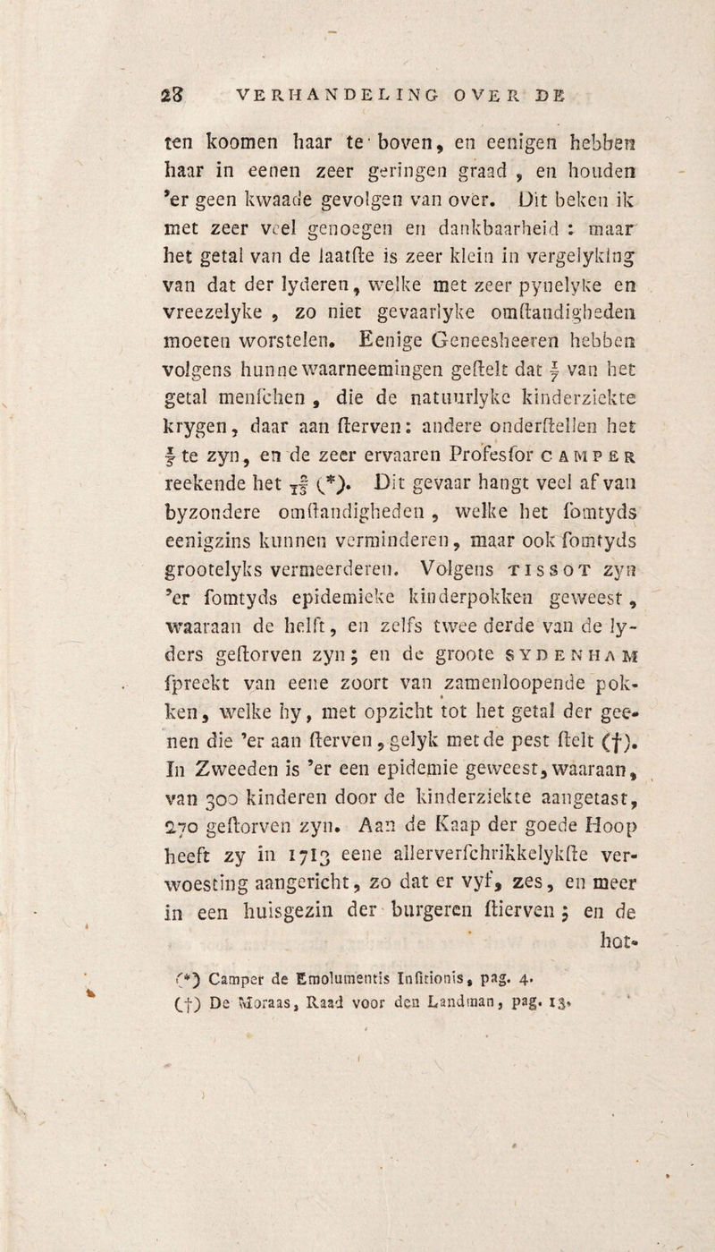 ten koomen haar te* boven, en eenigen hebben haar in eenen zeer geringen graad , en houden ’er geen kwaao'e gevolgen van over. Dit beken ik met zeer veel genoegen en dankbaarheid : maar het getal van de laatfte is zeer klein in vergelyklng van dat der lyderen, welke met zeer pynelyke en vreezelyke , zo niet gevaarlyke om Handigheden moeten worstelen. Eenige Geneesheeren hebben volgens hunne waarneemingen geftelt dat ~ van het getal menfehen , die de natuurlyke kinderziekte krygen, daar aan (derven: andere onderftellen het f te zyn, en de zeer ervaaren Profesfor camper reekende het Tf y*). Dit gevaar hangt veel af van byzondere omftandigheden , welke het fomtyds eenigzins kunnen verminderen, maar ook fomtyds grootelyks vermeerderen. Volgens tissot zyn ?er fomtyds epidemieke kinderpokken geweest, waaraan de helft, en zelfs twee derde van de ly- ders geldorven zyn; en de groote sydenham fpreekt van eene zoort van zamenloopende pok¬ ken, welke hy, met opzicht tot het getal der gee- nen die ’er aan (derven, gelyk met de pest (delt (ƒ). In Zweeden is ’er een epidemie geweest,waaraan, van 300 kinderen door de kinderziekte aangetast, 2,70 geftorven zyn. Aan de Knap der goede Hoop heeft zy in 17I3 eene allerverfchrikkelykffce ver¬ woesting aangericht, zo dat er vyf, zes, en meer in een huisgezin der burgeren (dierven ; en de hot® (*) Camper de Emolumentis Infitionis, pag. 4. Q) De wloraas, Raad voor den Landman, pag. ( )