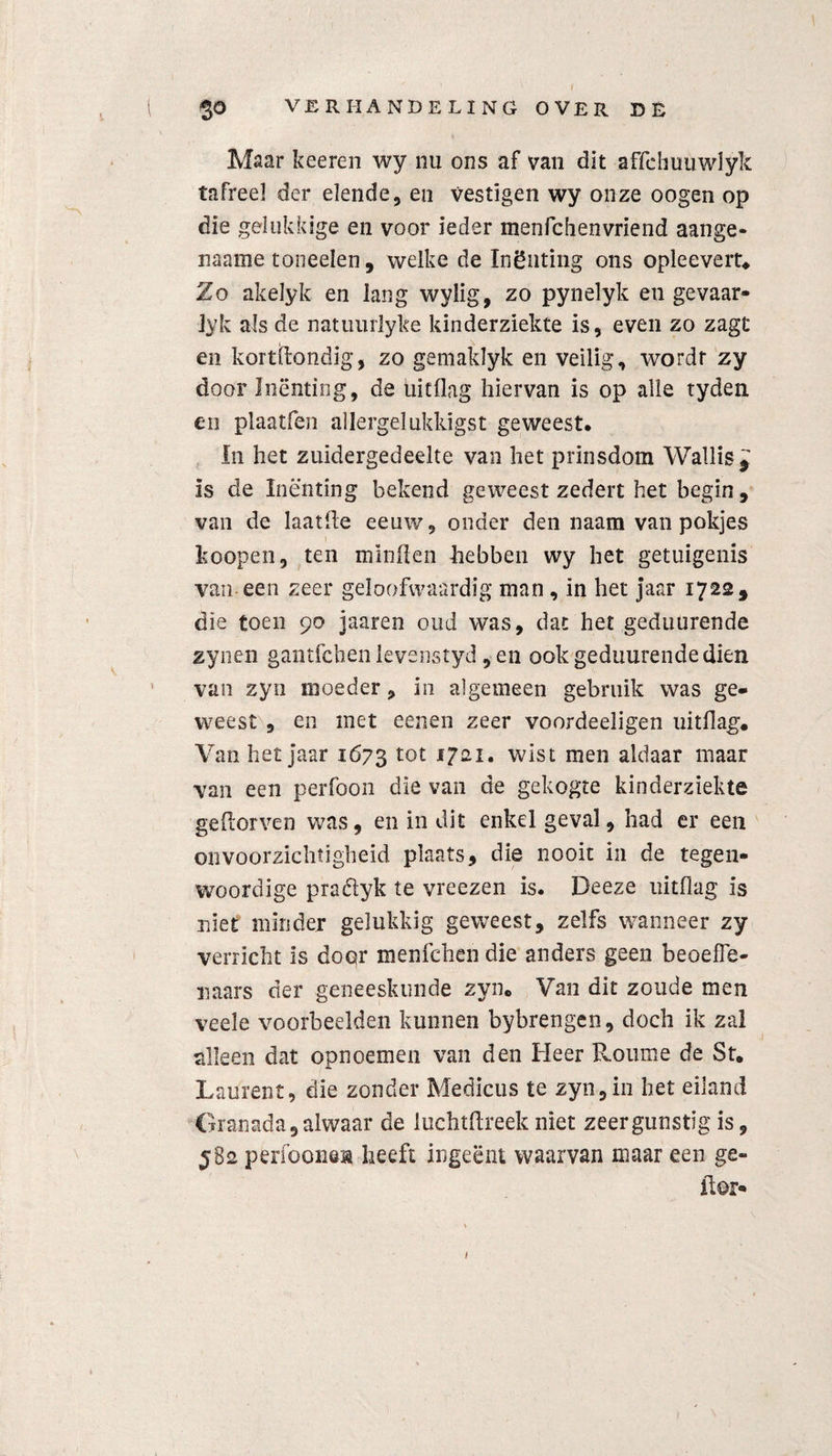 I $0 VERHANDELING OVER DE Maar keeren wy nu ons af van dit affehuuwlyk tafreel der elende, en vestigen wy onze oogen op die gelukkige en voor ieder menfchenvriend aange- naame toneelen, welke de Inëuting ons opleevert. Zo akelyk en lang wylig, zo pynelyk en gevaar- Jyk als de natuiirlyke kinderziekte is, even zo zagt en kortdondig, zo gemaklyk en veilig, wordr zy door Inenting, de uitflag hiervan is op alle tydeti en plaatfen allergelukkigst geweest. In het zuidergedeelte van het prinsdom Wallis* is de Inenting bekend geweest zeden het begin, van de laaide eeuw, onder den naam van pokjes koopeii, ten minden hebben wy het getuigenis van een zeer geloofwaardig man , in het jaar 1722, die toen 90 jaaren oud was, dat het geduurende zynen gantfchen levenstyd, en ook geduurende dien van zyn moeder, in algemeen gebruik was ge¬ weest , en met eenen zeer voordeeligen uitdag. Van het jaar 1673 tot *7ai. wist men aldaar maar van een perfoon die van de gekogte kinderziekte gedorven was, en in dit enkel geval, had er een onvoorzichtigheid plaats, die nooit in de tegen¬ woordige praélyk te vreezen is. Deeze uitdag is niet minder gelukkig geweest, zelfs wanneer zy verricht is door menfchen die anders geen beoefe¬ naars der geneeskunde zyn. Van dit zoude men veele voorbeelden kunnen bybrengen, doch ik zal alleen dat opnoemen van den Heer Rourae de St. Laürent, die zonder Medicus te zyn, in het eiland Granada, alwaar de luchtflreekniet zeergunstigis, 582 periooneü heeft ingeënt waarvan maar een ge- Hor- 1