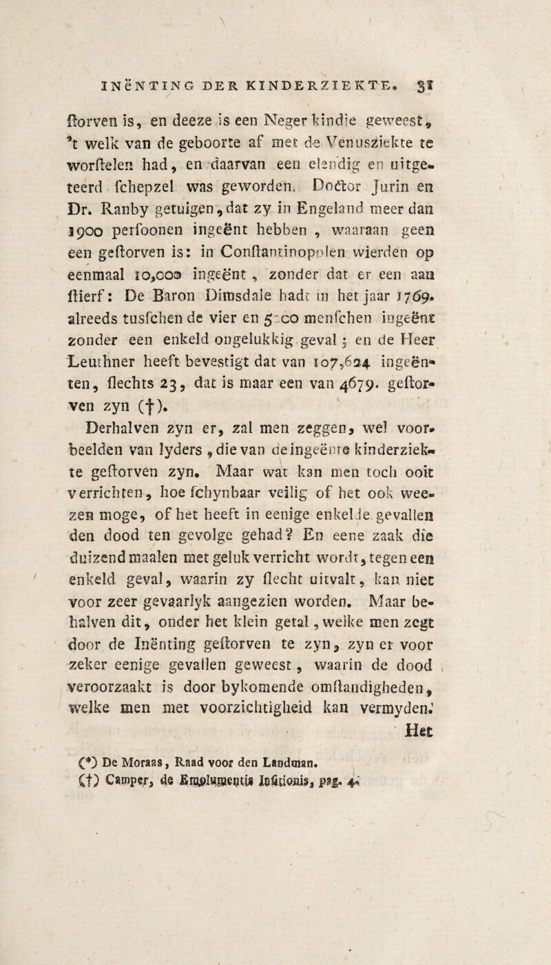 {lorven is, en deeze is een Negerkindje geweest» *t welk van de geboorte af met de Venusziekte te worftelen had, en daarvan een elen'dig en uitge¬ leerd fchepzel was geworden. Doélor Jurin en Dr. Ranby getuigen,dat zy in Engeland meer dan 1900 perfoonen ingeënt hebben , waaraan geen een geflorven is: in Conflantinopolen wierden op eenmaal 10,000 ingeënt , zonder dat er een aan llierf: De Baron Dimsdale hadt in het jaar 1769. alreeds tusfchen de vier en 5:00 menfchen ingeënt zonder een enkeld ongelukkig geval 5 en de Heer Leuthner heeft bevestigt dat van 107,624 ingeën* ten, Hechts 23, dat is maar een van 4679. gellor- ven zyn (f). Derhalven zyn er, zal men zeggen, wel voor» beelden van lyders , die van deingeënre kinderziel^ te geflorven zyn. Maar wat kan men toch ooit verrichten, hoe fchynbaar veilig of het ook wee- zen moge, of het heeft in eenige enkel Je gevallen den dood ten gevolge gehad V En eene zaak die duizendmaalen niet geluk verricht wordt, tegen een enkeld geval, waarin zy Hecht uitvalt, kan niet voor zeer gevaarlyk aangezien worden. Maar be¬ halve 11 dit, onder het klein getal, welke men zegt door de Inenting geitorven te zyn, zyn er voor zeker eenige gevallen geweest, waarin de dood veroorzaakt is door bykomende omftaiidigheden, welke men met voorzichtigheid kan vermyden.’ ’ Het CD De Moraas, Raad voor den Landman. (f) Camper, de EnjglwjseiKis Mïiofliis, paf. 4*