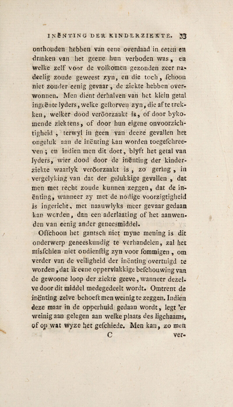 onthouden hebben van eene overdaad in eeten en drinken van het geene hun verboden was , en welke zelf voor de volkomen gezonden zeer na* deelig zoude geweest zyn, en die toch, fchoon niet zonder eenig gevaar, de ziekte hebben over¬ wonnen. Men dient derhalven van het klein getal ingeente lyders 5 welke geftorven zyn, die af te trek¬ ken, welker dood veroorzaakt is, of door byko- mende ziek tens, of door hun eigene onvoorzich¬ tigheid , terwyl in geen van deezè gevallen het ongeluk aan de inenting kan worden toegefchree- ven ; en indien men dit doet, blyft het getal van lyders, wier dood door de inenting der kinder¬ ziekte waarlyk veröorzaakt is , zo gering , in vergelyking van dat der gelukkige gevallen , dat men met recht zoude kunnen zeggen, dat de in¬ enting, wanneer zy met de nodige voorzigtigheid is ingericht, met naauwïyks meer gevaar gedaan kan werden, dan een aderlaating of het aanwen¬ den van eenig ander geneesmiddel. Offehoon het gantsch niet myne mening is dit onderwerp geneeskundig te verhandelen, zal het misfehien niet ondienftig zyn voor fommigen , om verder van de veiligheid der inënting overtuigd te worden, dat ik eene oppervlakkige befchouwing van de gewoone loop der ziekte geeve, wanneer dezel¬ ve door dit middel medegedeelt wordt. Omtrent de inenting zelve behoeft men weinig te zeggen. Indien deze maar in de opperhuid gedaan wordt, legt ’er weinig aan gelegen aan welke plaats des ligchaams, of op wat wyze het gefchiede. Men kan, zo men C ver»