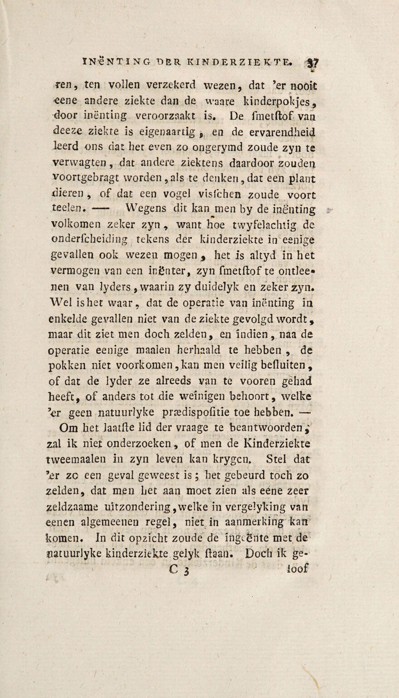 ren, ten vollen verzekerd wezen, dat ’er nooit <eene andere ziekte dan de waare kinderpokjes, door inenting veroorzaakt is, De fmetftof van deeze ziekte is eigen aar tig , en de ervarendheid leerd ons dat het even zo ongerymd zoude zyn te verwagten, dat andere ziektens daardoor zouden voortgebragt worden,als te denken,dat een plant xlieren , of dat een vogel visfchen zoude voort teelen. — Wegens dit kan men by de inenting volkomen zeker zyn , want hoe twyfelachtig de onderfcheiding tekens der kinderziekte in eenige gevallen ook wezen mogen % het is altyd in het vermogen van een ingnter, zyn fmetftof te ontlee» nen van lyders , waarin zy duidelyk en zeker zyn. Wel is het waar, dat de operatie van inenting in enkelde gevallen niet van de ziekte gevolgd wordt , maar dit ziet men doch zelden, en indien, naa de operatie eenige maaien herhaald te hebben , de pokken niet voorkomen, kan men veilig befluiten , of dat de lyder ze alreeds van te vooren gehad heeft, of anders tot die weinigen behoort, welke ’er geen natuurlyke prtedispofitie toe hebben. Om het laaide lid der vraage te beantwoorden,' zal ik niet onderzoeken, of men de Kinderziekte tweemaalen in zyn leven kan krygcn. Stel dat ’er zo een geval geweest is; het gebeurd toch zo zelden, dat men het aan moet zien als eéne zeer zeldzaame uitzondering,welke in vergelyking van een en algemeeiien regel, niet in aanmerking kan komen, In dit opzicht zoude de ingeente met de natuurlyke kinderziekte gelyk (laan. Doch ik ge- C 3 ; ioof