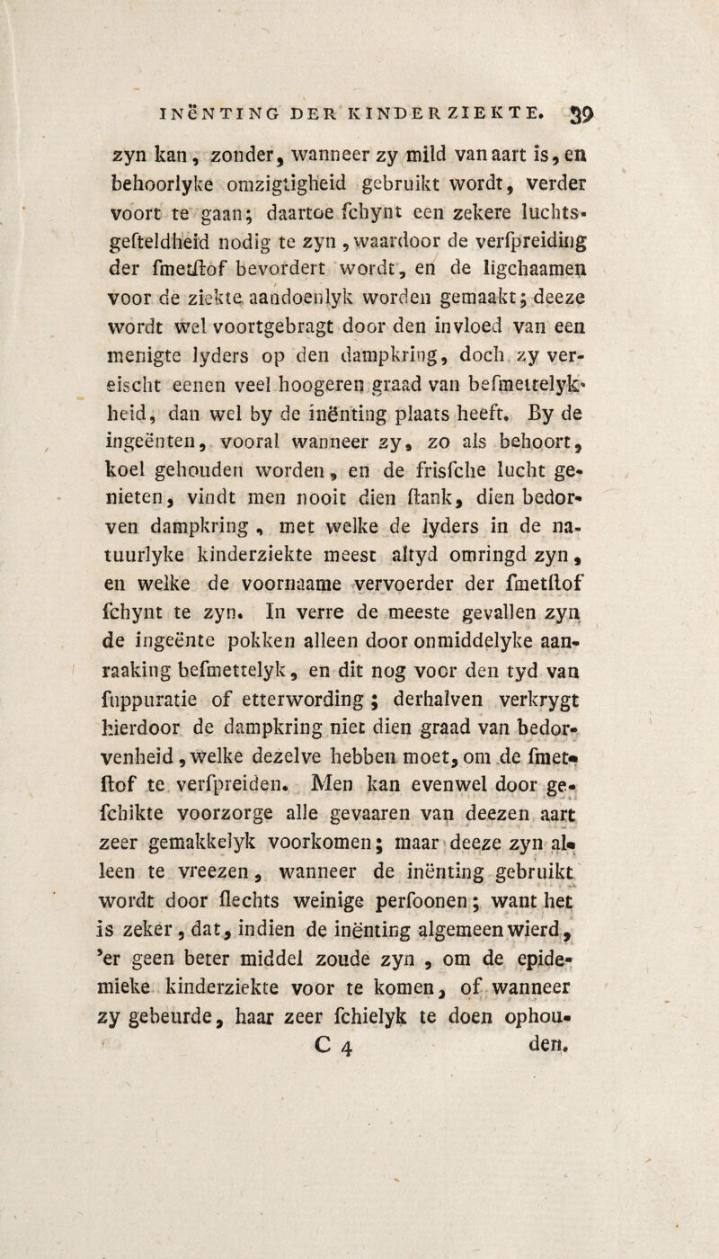 zyn kan, zonder, wanneer zy mild van aart is, en behoorlyke omzigiigtieid gebruikt wordt, verder voort te gaan; daartoe fcbynt een zekere luchts- gefteldheid nodig te zyn , waardoor de verfpreiding der fmedlof bevordert wordt , en de ligchaamen 1 / voor de ziekte.. aandoenlyk worden gemaakt; deeze wordt wel voortgebragt door den invloed van een menigte lyders op den dampkring, doch zy ver¬ eis ebt eenen veel hoogeren graad van befmettelyk* heid, dan wel by de inenting plaats heeft. By de ingeënten, vooral wanneer zy, zo als behoort, koel gehouden worden, en de frisfche lucht ge¬ nieten, vindt men nooit dien Bank, dien bedor¬ ven dampkring , met welke de lyders in de na- tuurlyke kinderziekte meest altyd omringd zyn, en welke de voornaame vervoerder der fmetftof fchynt te zyn. In verre de meeste gevallen zyn de ingeente pokken alleen door onmiddelyke aan- raaking befmettelyk, en dit nog voor den tyd van fiippuratie of etterwording ; derhalven verkrygt hierdoor de dampkring niet dien graad van bedor¬ venheid , welke dezelve hebben moet, om de fraet» ftof te verfpreiden. Men kan evenwel door ge- fchikte voorzorge alle gevaaren van deezen aart zeer gemakkelyk voorkomen; maar deeze zyn al* leen te vreezen, wanneer de inenting gebruikt wordt door flechts weinige perfoonen; want het is zeker , dat, indien de inenting algemeen wierd? ’er geen beter middel zoude zyn , om de epide- mieke kinderziekte voor te komen, of wanneer zy gebeurde, haar zeer fchielyk te doen ophou- C 4 den.