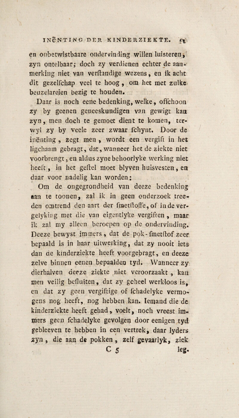 en onbetwistbaars ondervinding willen luisteren, zyn ontelbaar; doch zy verdienen echter de aan¬ merking niet van verftandige wezens, en ik acht dit gezelfchap veel te hoog , om het met zulke beuzelareien bezig te houden. Daar is noch eene bedenking, welke, ofïchoon zy by geenen geneeskundigen van gewigt kan zyn, men doch te gemoet dient te komen, ter- wyl zy by veele zeer zwaar fchynt. Door de inenting , zegt men , wordt een vergift in het iigchaam gebragt, dat, wanneer het de ziekte niet voorbrengt, en aldus zynebehoorlyke werking niet heeft, in het geftel moet blyven huisvesten, en daar voor nadelig kan worden; Om de ongegrondheid van deeze bedenking aan te toonen, zal ik in geen onderzoek tree- den omtrend den aart der fmetdoffe,of indever- gelykïng met die van eigentlyke vergiften , maar ik zal my alleen beroepen op de ondervinding. Deeze bewyst immers, dat de pok-fmetflofzeer bepaald is in haar uitwerking, dat zy nooit iets dan de kinderziekte heeft voorgebragt, en deeze zelve binnen eenen bepaalden tyd. Wanneer zy dierbalven deeze ziekte niet veroorzaakt , kan men veilig befhiiten, dat zy geheel werkloos is, en dat zy geen vergiftige of fchadelyke vermo¬ gens nog heeft, nog hebben kan. Iemand die de kinderziekte heeft gehad, voelt, noch vreest im¬ mers geen fchadelyke gevolgen door eenigen tyd gebleeven te hebben in een vertrek, daar lyders zyn, die aan de pokken, zelf gevaarlyk, ziek c 5 H-