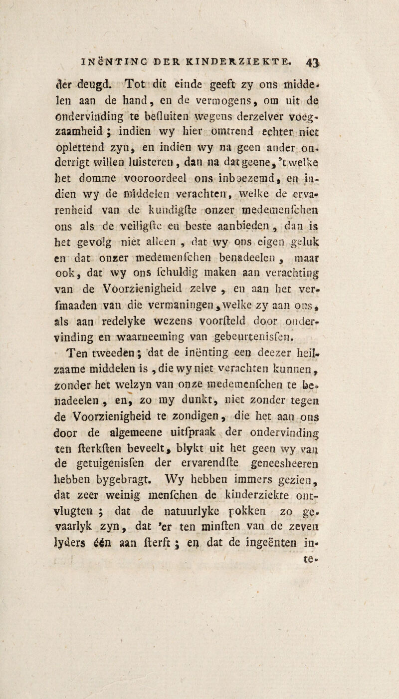 der deugd. Tot dit einde geeft zy ons midde¬ len aan de hand, en de vermogens, om uit de ondervinding te beduiten wegens derzelver voeg¬ zaamheid ; indien wy hier omtrend echter niet oplettend zyn, en indien wy na geen ander on- derrigt willen luisteren, dan na dat geene, 5t welke het domme vooroordeel ons inboezemd, en iii- dïen wy de middelen verachten, welke de erva* renheid van de kundigde onzer medemenfchen ons als de veiligde en beste aanbieden , dan is het gevolg niet alleen , dat wy ons eigen geluk en dat onzer medemenfchen benadeelen , maar ook, dat wy ons fchuldig maken aan verachting van de Voorzienigheid zelve , en aan het ver- fmaaden van die vermaningen,welke zy aan ons, als aan redelyke wezens voorfteld door onder¬ vinding en waarneeming van gebeurtenisfen. Ten tweeden; dat de inenting een deezer heil- zaame middelen is , die wy niet verachten kunnen, zonder het welzyn van onze medemenfchen te be¬ nadeelen , en, zo my dunkt, niet zonder tegen de Voorzienigheid te zondigen, die het aan ons door de algemeene uitfpraak der ondervinding ten fterkden beveelt, blykt uit het geen wy van de getuigenisfen der ervarendde geneesheeren hebben bygebragt. Wy hebben immers gezien, dat zeer weinig menfchen de kinderziekte ont- vlugten ; dat de natuurlyke pokken zo ge- vaarlyk zyn, dat 'er ten minden van de zeven lyders één aan derft ; en dat de ingeënten in* te»